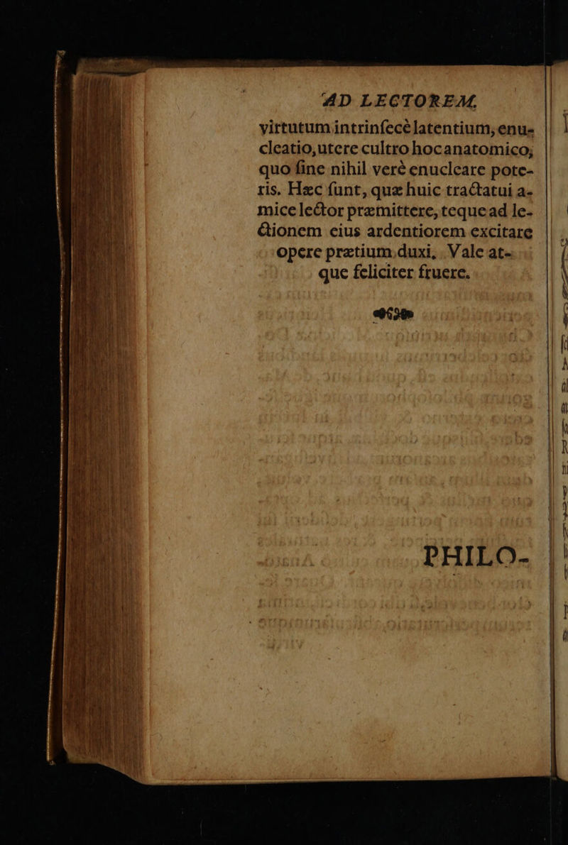 virtutum intrinſecè latentium, enu- | cleatio,utere cultrohocanatomico; quo fine nihil verè enucleare pote- ris. Hæc ſunt, quæ huic tractatui a. mice lector præmittere, teque ad le. ctionem eius ardentiorem excitare opere prætium duxi. Vale at. que feliciter fruere. \ ade 88 — —