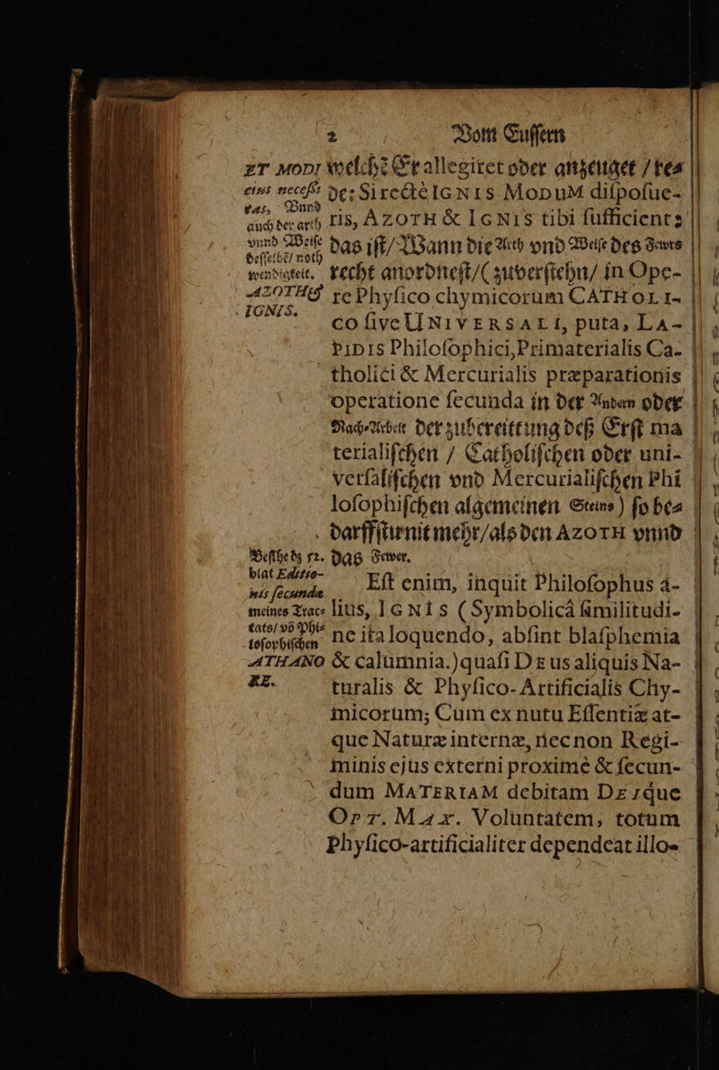 eius neceſ e: Si rectè Io NIS Mop u diſpoſue- Fa, Bnn e das iſt / Wann die du vnd Weite des Sers wendige. recht anordneſt / (zuverſtehn / in Ope- ri re Phyſico chymicorum CAr HOL I- N. * co ſive UNIVERSAL I, puta, LA- PID IS Philofophici,Primaterialis Ca- tholici &amp; Mercurialis pr&amp;parationis u Beſſhe dz 12. das Fewer. biat Ealitio- tats / võ Phi⸗ 15 » 3 loſophiſchen Ne ita loquendo, abfint blafphemia ATHANO &amp; calumnia. ) quaſi DE us aliquis Na- RR turalis &amp; Phyfico- Artificialis Chy- — que Natuxræ internæ, nec non Regi- minis ejus externi proximè &amp; ſecun- dum MATERIAM debitam DE que Oy r. MA. Voluntatem, totum Phyſico- artificialiter dependeat illo- m a — — irn 222 ——