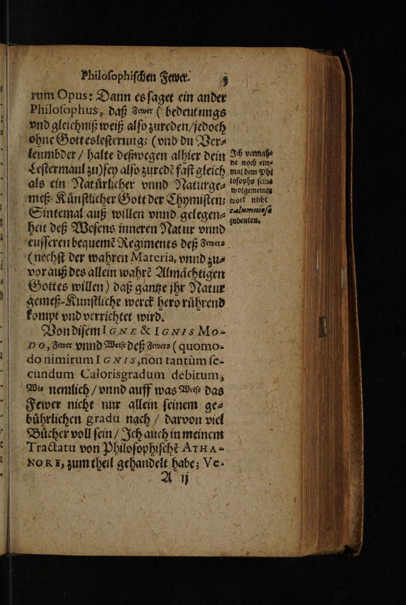 Philofophifcien Sue. z rum Opus: Dann es ſaget ein ander Philofophus, daß Sue (bedeutungs vnd gleichniß weiß alſo zureden / jedoch leumbder / halte deßwegen alhier dein IF va ch ein⸗ Leſter maul zii ſey alſo zuredẽ fat gleich maldem Phe wolgemein meß Kuͤnſtlicher Gott der Chymiſten⸗ ert vit Sintemal auß willen vnnd gelegen aan. heit deß Weſens inneren Natur vnnd euſſeren bequeme Regiments Def dewers⸗ (nechſt der wahren Materia, vnnd zu⸗ vor auß des allein wahre Almaͤchtigen Gottes willen) daß gantze jhr Natur gemeß⸗Kunſtliche werck hero ruͤhrend kompt vnd verrichtet wird. Von diſem l XK IGNIS Mo- D O, dewer vnd Weiſe deß Sewers (quomo. do nimirum Is, non tantùm fe- cundum Calorisgradum debitum, Wie nemlich / vnnd auff was Waſe das Fewer nicht nur allein ſeinem ge⸗ buͤhrlichen gradu nach / darvon viel Buͤcher voll ſein / Ich auch in meinem Tractatu von Philoſophiſche ATHA= No RR, zum theil e habe; Ve. 5