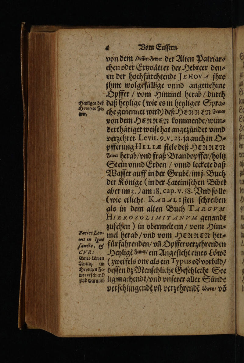 chen oder Ertzvaͤtt er der Hebreer den⸗ en der hochfuͤrchtende JE HoYA jhre jhme wolgefaͤllige vnnd angenehme Opfer / vom Himmel herab / durch Sutge deß daß heylige (wie es in heyliger Spra⸗ em che genennet wird) deß Heat Eg Fewer von dem HERREN kommende / wun⸗ derthaͤtiger weiſe hat angezuͤndet vnnd verzehret. Levit. 9. v. 23. ja auch in Ds pfferung HELA fiele deß HERKEN dauer herab / vnd fraß Brandopffer / holtz Stein vnnd Erden / vnnd leckete daß Waſſer auff in der Grubẽ / im j. Buch aber im z.) am 8. cap. v. 38. Vnd ſolle als in dem alten Buch LR G HIEROSOETMITA NVA genandt zuſehen) in obermelt em / vom Him⸗ es mel herab / vnd vom HERREN her⸗ ande, &amp; fuͤr fahrenden / vñ Opfferverzehrenden ee Heyligẽ dawer/ ein Angeſicht eines Löwe Aug m (zweifels one als ein Typus od vorbild / See 85 deſſen dz Menſchliche Geſehlecht See vnd n ligmachendẽ / vnd vnſerer aller Suͤnde