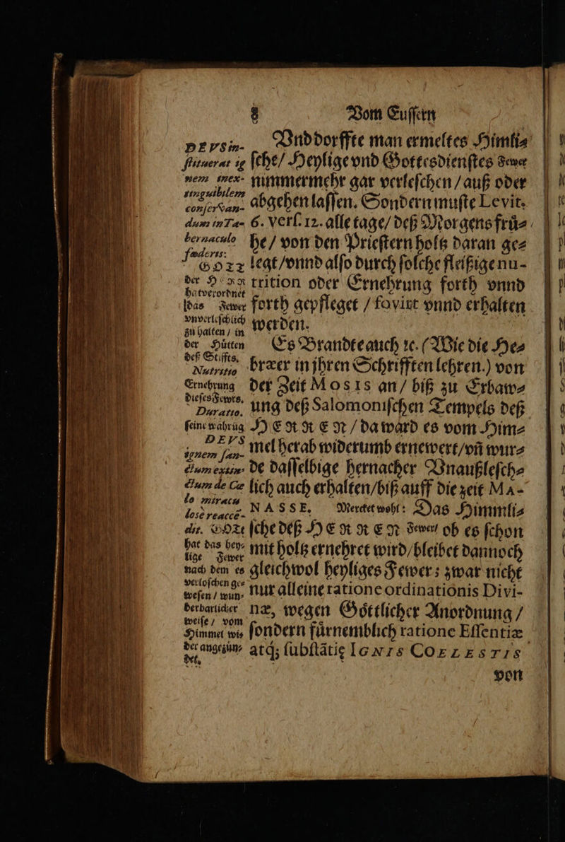 DEVPSm- Ai fche/ Heylige vnd Gottesdienſtes Fewer dem wmex- nimmermehr gar verleſchen / auß oder ringuibilem bonſer dan. abgehen laſſen. Sondern muſte Levit. bernaculo 59 12 legt / vnnd alſo durch ſolche fleißige nu⸗ bas Aue forth gepfleget / foyirt vnnd erhalten der Huͤtten bræer in jhren Schrifften lehren.) von Ernehrung feine wahrüg Y E dt R EN / da ward es vom Him⸗ dum ef, de daſſelbige hernacher Vnaußleſch⸗ lose reacce- Fewer weſen / win, Nur alleine ratione ordinationis Divi- 5 he / von den Prieſtern holtz daran ge⸗ federss: der Ho trition oder Ernehrung forth vnnd ha tverordnet f vnverleſchlich werden. lt az . 5 de Pin Es Brandteauch ic. (Wie die He⸗ deß Stiffts, Nutritio f N a der Zeit Moss an / biß zu Erbaw⸗ een. ung deß Salomoniſchen Tempels dep „278 mel herab widerumb ernewert / vñ wur⸗ gnem [an- 2 un de Ca lich auch erhalten / biß auff die zeit MA- e k. Mercket wohl: Das Himmli⸗ dit. Vt ſche deß HE gt Re N deve oh es ſchon 195 das be mit holtz ernehret wird / bleibet dannoch nach dem es gleichwol heyliges Fewer; zwar nieht verloſchen ge⸗ Berbaricer ne, wegen Goͤttlicher Anordnung / weiſe / vom 7 Ber ang, atg; ſubſtãtię Ionrs CORE ESIS — — ne