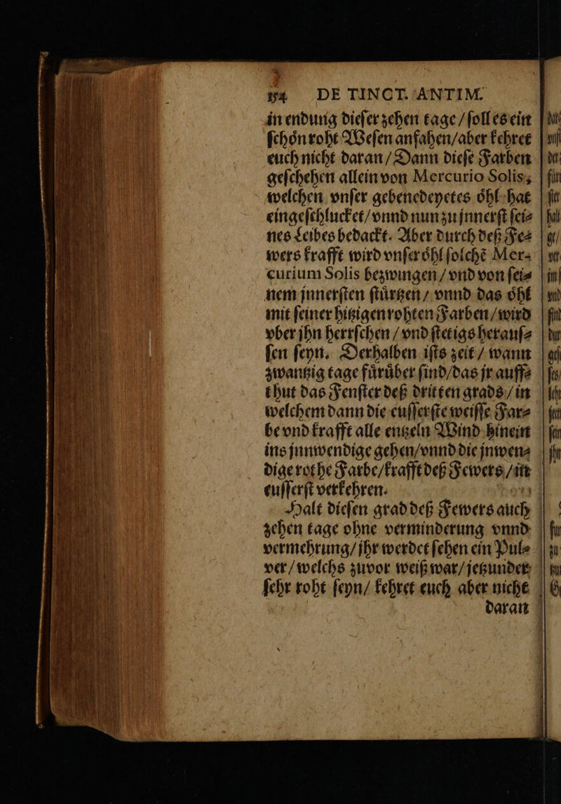 2 ? »4 DE TINCT. ANTIM. in endung dieſer zehen tage / ſoll es ein ſchoͤn roht Weſen anfahen / aber kehret euch nicht daran / Dann dieſe Farben geſchehen allein von Mercurio Solis, welchen vnſer gebenedeyetes oͤhl hat eingeſchlucket / vnnd nun zu jnnerſt ſei⸗ nes Leibes bedackt. Aber durch deß Fe⸗ wers krafft wird vnſer oͤhl ſolchẽ Mer- cutium Solis bezwingen / vnd von ſei⸗ nem jnnerſten ſtuͤrtzen / vnnd das oͤhl mit feiner hitzigen rohten Farben / wird vber jhn herrſchen / vnd ſtetigs herauſ⸗ ſen ſeyn. Derhalben iſts zeit / wann zwantzig tage fuͤruͤber ſind / das jr auff⸗ welchem dann die euſſerſte weiſſe Far⸗ be vnd krafft alle entzeln Wind hinein ins jnnwendige gehen / vnnd die jnwen⸗ dige rot he Farbe / krafft deß Fewers / in euſſerſt verkehren. * Halt dieſen grad deß Fewers auch zehen tage ohne verminderung vnnd vermehrung / ihr werdet ſehen ein Pul⸗ ver / welchs zuvor weiß war / jetzunder ſehr rohe ſeyn / kehret euch aber nicht € daran
