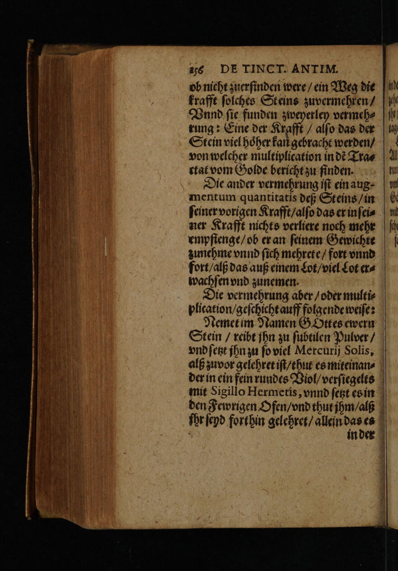 ob nicht zuerfinden were / ein Weg die krafft ſolches St eins zu vermehren / Hand fie funden zweyerley vermeh⸗ rung: Eine der Krafft / alſo das der Stein viel hoͤher kan gebracht werden / von welcher multiplication in dẽ Tra⸗ ctat vom Golde bericht zu finden. Die ander vermehrung iſt ein aug mentum quantitatis deß Steins / in ſeiner vorigen Krafft / alſo das er in ſei⸗ ner Krafft nichts verliere noch mehr empfienge / ob er an feinem Gewichte zunehme vnnd ſich mehrete / fort vnnd fort / alß das auß einem Lot / viel Lot er⸗ wachſen vnd zunemen. Die vermehrung aber / oder multi⸗ plication / geſchicht auff folgende weiſe: Nemet im Namen Gottes ewern Stein / reibt jhn zu ſubtilen Pulver / vnd ſetzt jhn zu ſo viel Mercurij Solis, alß zuvor gelehret iſt / thut es miteinan⸗ der in ein fein rundes Viol / verſiegelts mit Sigillo Hermetis, vnnd ſetzt es in den Fewrigen Ofen / vnd thut jhm / als ſhr ſeyd forthin gelehret / allein be 95 in der