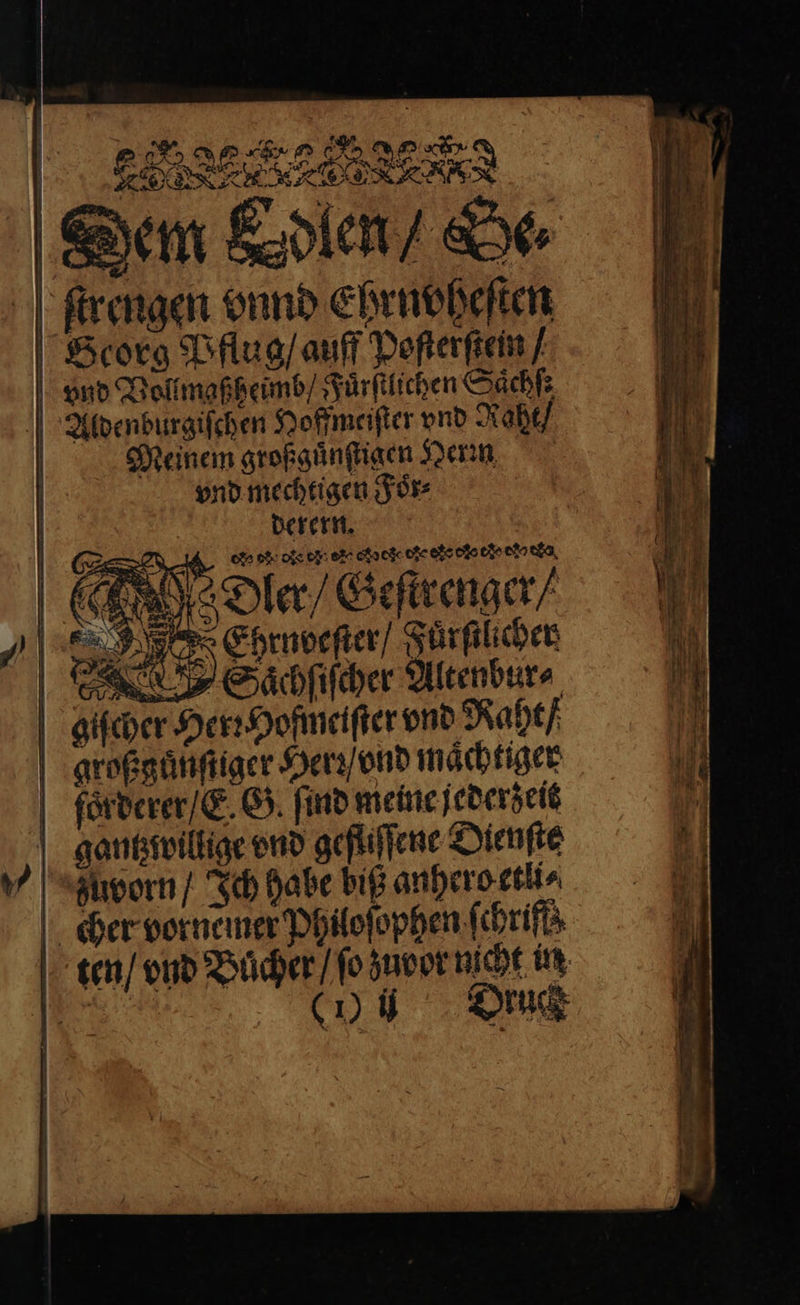 ARD eee Dem Edlen / De⸗ Arengen vnnd Ehrnoheſten Scorg Pflug / auff Poſterſtein / | | vnd Vollmaßheimb / Fuͤrſtlichen Sach | 2 8. Aldenburgiſchen Hoffmeiſter vnd Raht / Meinem großguͤnſtigen Heri vnd mechtigen Foͤr⸗ | derern. S we de ee cio co ode da Dler / Geſtrenger / N Ehrnoeſter / Fuͤrſtlicher e Saͤchſiſcher Altenbur⸗ giſcher Her: Hofmeiſter vnd Naht / großguͤnſtiger Herr / ond maͤchtiger ſfoͤrderer / E. G. find meine jederzeit gantz willige vnd gefliſſene Dienſte v zuvorn / Ich habe biß anhero etli⸗ cher vornemer Philoſophen ſchriff N