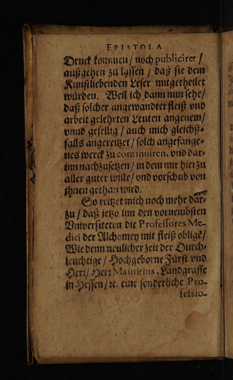 EpIsToLA Druck konnnen / noch publiciret / außgehen zu laſſen / daß fie dem Kunſtliebenden Leſer mitgetheilet wuͤrden. Weil ich dann nun ſehe / daß ſolcher angewandter fleiß vnd arbeit gelehrten Leuten angenem / vnnd gefellig / auch mich gleichß⸗ inn nachzuſetzen / in dem mir hier zu aller guter wille / vnd vorſchub von ihnen gethan wied. 1 So reitzet mich noch mehr daͤr⸗ zu / daß jetzo inn den vornembſten Vniverſiteten die Profeſſores Me- dici der Alchzmey mit fleiß obligẽ / Wie denn neulicher zeit der Ourch⸗ leuchtige / Hochgeborne Fuͤrſt vnd Herꝛ / Herz Mautitius, Landgraffe in Heſſen / ꝛc. eine ſonderlche Pro- felsio-