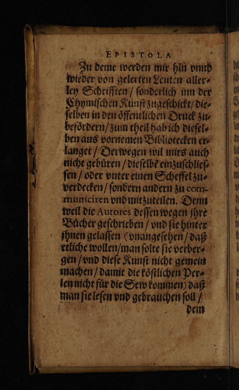 Zu deme werden mir hin vnnd wieder von gelerten Leuten aller⸗ ley Schrifften / ſonderlich inn der Chymiſchen Kunſt zugeſchickt / die⸗ ſelben in den oͤffenelichen Oruck zu⸗ befoͤrdern / zum theil hab ich dieſel⸗ ben aus vornemen Bibliotecken er langet / Derwegen wil mirs auch nicht gebuͤren / dieſelbẽ einzuſchlieſ⸗ ſen / oder vnter einen Scheffel zu⸗ verdecken / ſondern andern zu com- municiren vnd mitzuteilen. Denn weil die Autores deſſen wegen ihre Bücher geſchrieben / vnd ſie hinter ihnen gelaſſen ( vnangeſehen / daß etliche wollen / man ſolte fie verber⸗ gen / vnd dieſe Kunſt nicht gemein machen / damit die koͤſtlichen Per⸗ len nicht für die Sew kommen) daß man ſie leſen vnd gebrauchen 1 / =: em
