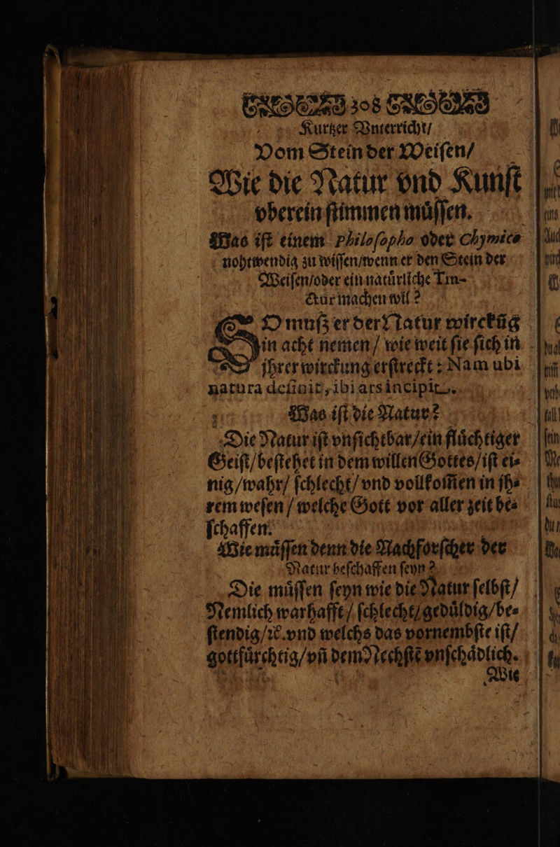 Kourtzer Vnterricht / Vom Stein der Weiſen / Wie die Natur ond Kunft |, vberein ſtimmen muͤſſen. Was iſt einem Philofopha oder Chymice | nohtwendig zu wiſſen / wenn er den Stein der Weiſen / oder ein natuͤrliche Lin ctur machen wil ? ZO muß er der Natur wircküg in acht nemen / wie weit ſie ſich in jhrer wirckung erſtreckt: Nam ubi natura deſinit, ibi ars incipit . : Maß iſt die Natur? Die Natur iſt vnſichtbar / ein fluͤchtiger Geiſt / beſtehet in dem willen Gottes / iſt ei⸗ nig / wahr / ſchlecht / vnd vollkom̃en in ſh⸗ rem weſen / welche Gott vor aller zeit be⸗ ſchaffen. e e Wie muͤſſen denn die Nachforſcher der Natur beſchaffen ſeyn? | Die muͤſſen ſeyn wie die Natur ſelbſt / Nemlich warhafft / ſchlecht / geduͤldig / be⸗ ſtendig / ꝛ. vnd welchs das vornembſte iſt / gottfuͤrchtig / vñ dem echſte anhdntich. 8 1 . Wie