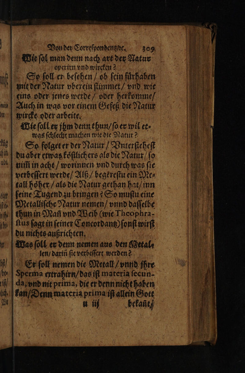 Wie ſol man denn nach art der Natur operirn vnd wircken 2 So ſoll er beſehen / ob ſein fuͤrhaben mit der Natur vberein ſtimmet / vnd wie eins oder jenes werde / oder herkomme / Auch in was vor einem Gefeß die Natur wircke oder arbeite; Wie ſoll er jhm denn thun / ſo er wil et⸗ was ſchlecht machen wie die Natur? So folget er der Natur / Vnterſteheſt du aber etwas koͤſtlichers als die Natur / ſo nim in acht / worinnen vnd durch was fie verbeſſert werde / Alß / begereſtu ein Dies tall hoͤher / als die Natur gethan hat / inn | feine Tugend zu bringen? So muſtu eine Metalliſche Natur nemen / vnnd daſſelbe | chan in Man vnd Weib (wie Theophra- ſtus ſagt in ſeiner Coneordantz) ſonſt wirft du nichts außrichten. Das ſoll er denn nemen aus den Getal⸗ len / darin fie verbeſſert werden? | Er ſoll nemen die Metall / vnnd ihre Sperma ertrahirn / das iſt materia ſecu n- da, vnd nit prima, die er denn nicht haben | en enn materia prima iſi allein Gott | 1 ſij bekant /
