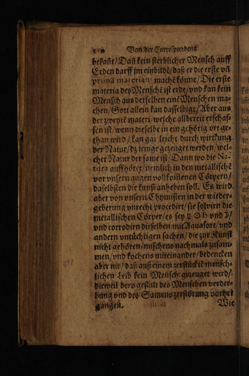 bekañt / Daf kein ſterblicher Menfch auff | Erden darff jm eindildd / daß er die erſte vn prima materia mache koͤnne / Die erſte 1 materia des Menſchẽ iſt erde / vnd kan kein Menſch aus derſelben eint Menſchen ma⸗ chen / Gott allein kan daſſelbige / Aber aus der zweytẽ materi / welche allbereit erſchaf fen iſt / wenn dieſelbe in ein gehörig ort ge⸗ 1 than wind / kan gar leicht durch wirckung der Natur / dz jenige gezeuget werden / wel⸗ cher Natur der ſame iſt Dann wo die Na- tura auffhoͤret / nemlich in den metalliſche vor vnſern augen vollfoitienen Coͤrpern dafeläften die kunſt anheben ſoll. Es wird aber von vnſern Chymiſten in der wieder⸗ geberung vnrecht procedirt / ſie ſolvirn die metalliſchen Cörper / es ſey OF vnd ) vnd corrodirn dieſelben mit Aquafort / nd andern vntuͤchtigen ſachen / die zur Kunſt nicht gehoͤren / miſchens nach mals zuſam⸗ men / vnd kochens miteinander / bedencken aber nit / daß auß einem zerſtuͤck ie menſch⸗ lichen Leib kein Menſch gezeuget wird pieweil dero geſtalt des Menſchen verder⸗ | bung vnd des Samens zerſtorung vorhet * . gangen.