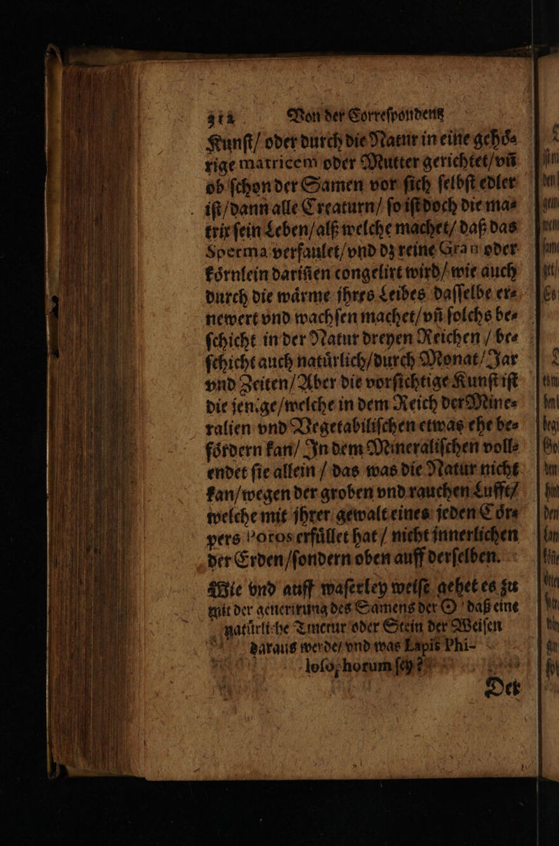 Kunſt / oder durch die Natur in eine gehoͤe rige matricem oder Mutter gerichtet / vnñ | ob ſchon der Samen vor fich ſelbſt edler iſt / dann alle Creaturn / ſo iſt doch die ma⸗ trix ſein Leben / alß welche machet / daß das Sperma verfaulet / vnd dz reine Gran oder koͤrnlein darifien congelire wird / wie auch durch die wärme ihres Leibes daſſelbe ers newert vnd wachſen machet / vñ ſolchs ber ſchicht in der Natur dreyen Reichen / be⸗ ſchicht auch naturlich / durch Monat / Jar vnd Zeiten / Aber die vorſichtige Kunſt iſt die jene ge / welche in dem Reich der Mine⸗ ralien vnd Vegetabiliſchen etwas ehe be⸗ fördern kan / In dem Mineraliſchen voll: endet ſie allein / das was die Natur nicht kan / wegen der groben vnd rauchen Lufft / welche mit jhrer gewalt eines jeden Coͤr⸗ vers Poroserfüllee hat / nicht innerlichen der Erden / ſondern oben auff derſelben. Mie vnd auff waſerley weife gehet es zu mit der generirung des Samens der O daß eine natürliche Tincrur oder Stein der Weiſen daraus werde / vnd was Lapit Phi-