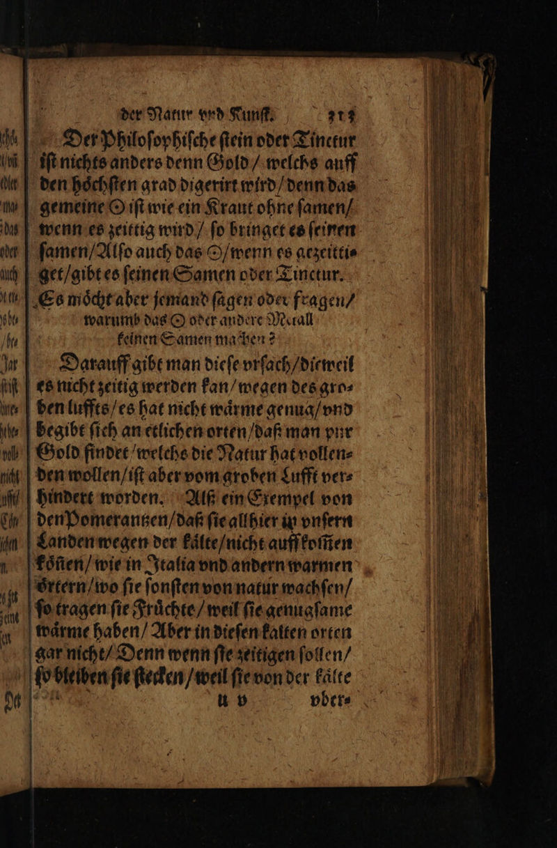 Der Philoſophiſche ſtein oder Tinetur den hoͤchſten grad digerirt wird / denn das gemeine O iſt wie ein Kraut ohne ſamen / wenn es zeittig wird / ſo bringet es ſeinen ſamen / Alſo auch das S / wenn 68 gezeitti⸗ get / gibt es ſeinen Samen oder Tinctur. Es moͤcht aber jemand ſagen oder fragen / warumb das O oder andere Metall keinen Samen machen? Darauff gibt man dieſe vrſach / dieweil es nicht zeitig werden kan / wegen des gro⸗ ben luffts / es hat nicht waͤrme genug / vnd begibt ſieh an etlichen orten daß man pur Gold findet weiche die Natur hat vollen⸗ den wollen / iſt aber vom groben Lufft ver⸗ hindert worden. Alf ein Exempel von den Pomerantzen / daß ſie allhier in vnſern Landen wegen der kaͤlte / nicht auff komen | koͤlien / wie in Italia vnd andern warmen oͤrtern / wo fie ſonſten von natur wachſen / ſo tragen ſie Fruͤchte / weil ſie genugſame waͤrme haben / Aber in dieſen kalten orten gar nicht / Denn wenn fie zeitigen ſollen / ö p bleiben ſie ſtecken / weil ſie von der kaͤlte