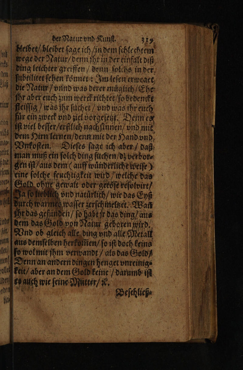 Beiber/ bleibet ſage ich / in dem ſchlechtem 0 pege der Natur / denn iht in der einfalt diß ah ding leichter greiffen / denn lolchs in der 10 ſubeiliket fehen koͤnnet: Im leſen erweget, e die Natur / vnnd was derer m uͤglich / Ehe Ihr aber euch zum werk fitbcet / obedenckt n eilig, } wasjhr fächer / vnd was ihr euch 9 = ein zweck vnd ziel vorgeſetzt. Denn ex t viel beffer/erktich nachfinnen) vnd mit al dem Hirn lernen / denn mit der Hand vnd Vnkoſten. Dieſes ſage ich aber / daß ai man muß ein ſolch ding ſuchen / dz verbor⸗ gen iſt / aus dem (auff wuͤnderliehe weiſe) eine ſolche feuchtigkeit wird / welche das Gold ohn gewatt oder gersſe reſolvirt / Rehn vnd naturlich / wie das Eyß Ne waſſer zerſchmeltzer Wan Ihr das gefunden / 1 0 jr das ding / aus ich dem das Gold von Narız geboren wird. A Vnd ob gleich alle ding vnd alle Metall n aus demſelben herkommen / ſo iſt doch keins I ſo wol mit ihm verwandt / als das Gold eu Denn an andern dingen henget vnreinig⸗ ld] keit / aber an dem Gold keine / darumb ist (det bs auch wie ſeine Mutter / N. * bei, Beſehließ⸗ 106