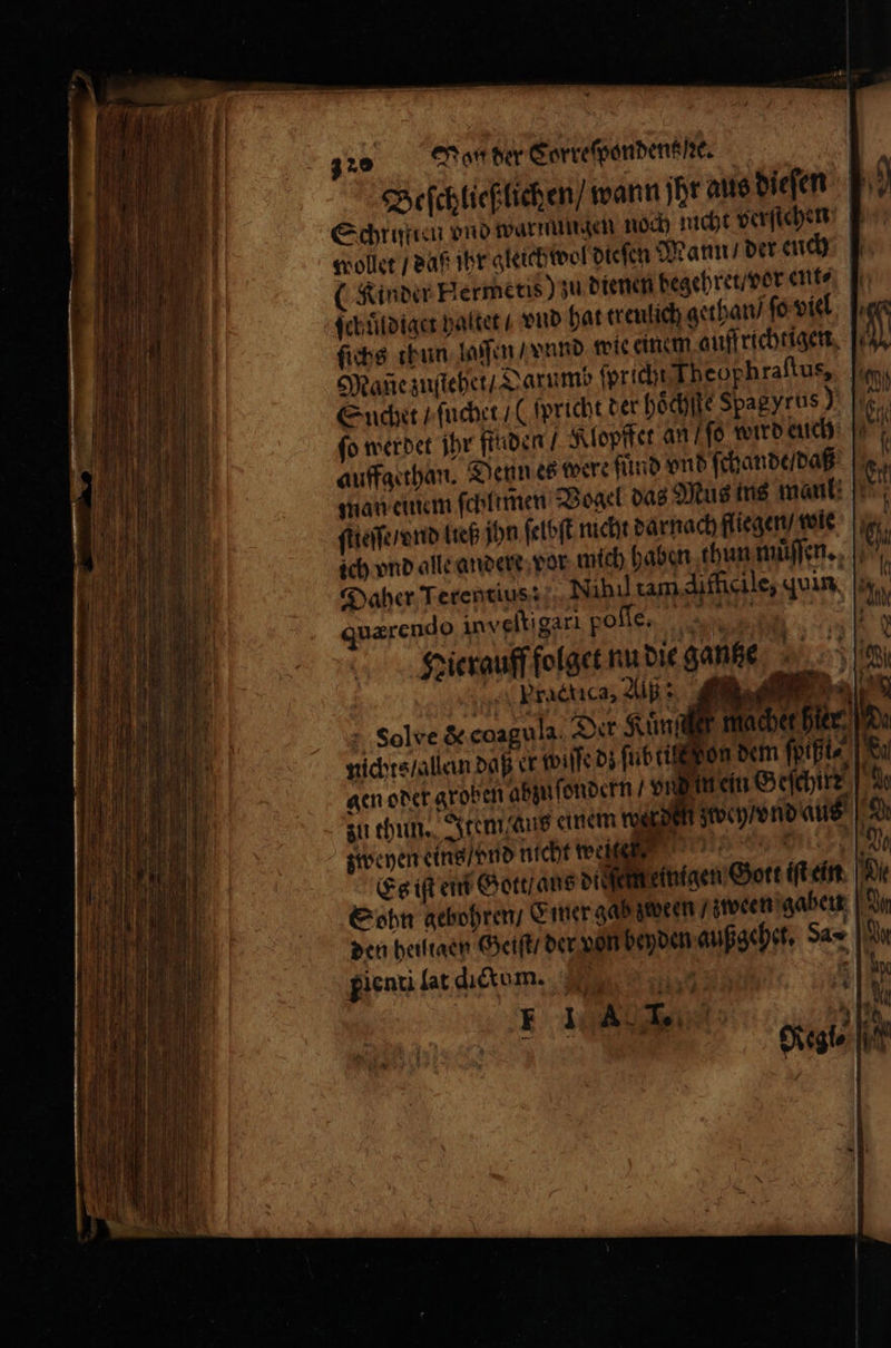 Beſchließlichen / wann jhr aus dieſen Schritten vnd warnungen noch nicht verstehen Follet / daß ihr gleich wol dieſen Mann / der euch (Kinder Hermetis) zu dienen begehret / vor ent⸗ ſchuͤldiget haltet / vnd hat treulich gethan / ſo viel ſichs thun laſſen / vnnd wie einem auffrichtigen If Mane zuſtehet / Darumb ſpricht Theuphraftus, Snchet / ſuchet /(ſpricht der hoͤchſte Spagyrus) fo werdet ihr finden / Klopffet an / ſo wird euch auffgethan. Denn es were kind vnd ſchande / daß man einem ſchlimen Vogel das Mus ins maul! ſtieſſe / vnd ließ ihn ſelbſt nicht darnach fliegen / wie ich vnd alle andere vor mich haben thun muͤſſen. Daher Terentius: Nihil tam difficile, din uærendo inveltigarı poſſe. Ne * Kier zweyen eins / vnd nicht weit R Es iſt ein Gott / aus digen Gott iſt ein Xi Sohn gebohren / Emer gab zeoren / zween gaben J den heiltaen Geiſt / der von beyden außgehet. Sa» Dr gienti lat dictum. 5 4 in 14 Rel 19