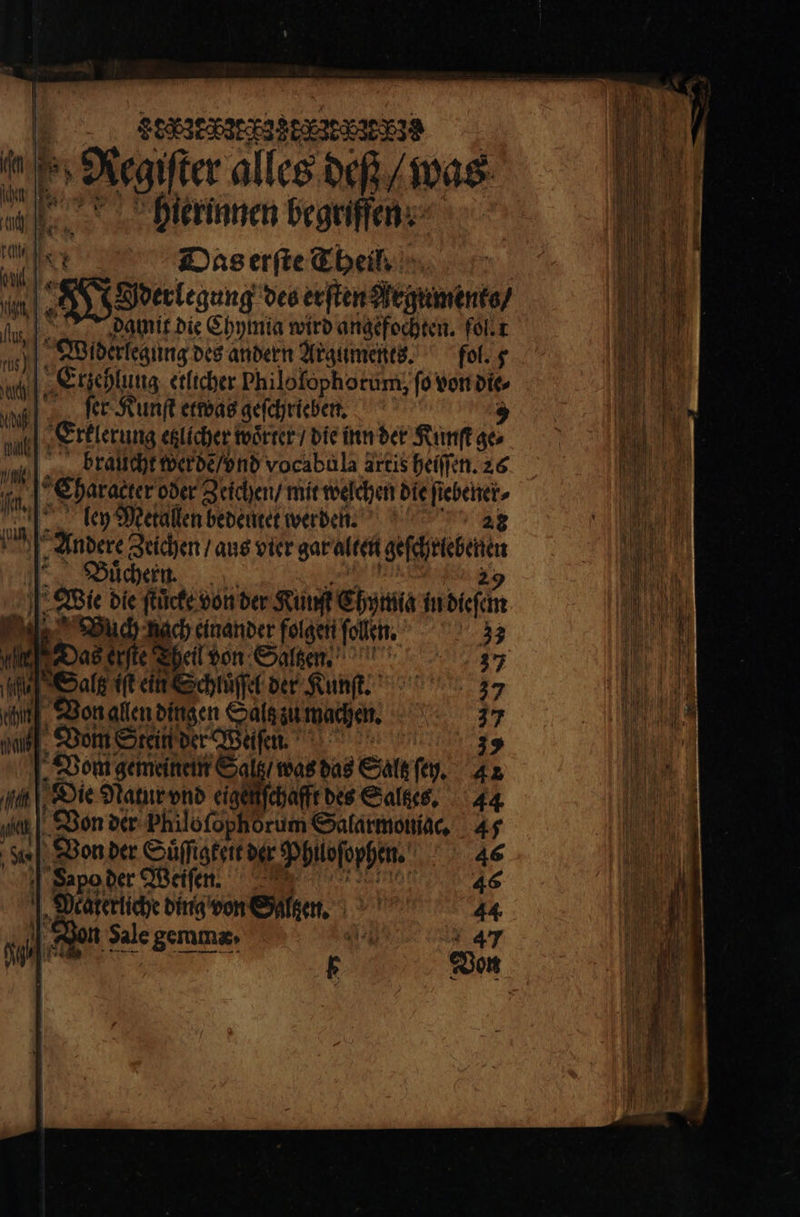Ee 8276 8K 28528539 Regiſter alles deß / was hierinnen begriffen. E e = et Das erſte Theil, | 2 a ren des erſten Argument / I damit die Chymia wird angefochten. fol t 10 J. Widerlegung des andern Arguments. fol. g 1005 E rzehlung etlicher Philo fophorum, ſo von die nl; ſer Kunſt etwas geſchrieben. 7 Erklerung etlicher woͤrter / die inn der Kunſt ges braucht werde / vnd vocabula artis heiſſen. 26 Charaktere oder Zeichen / mit welchen die ſtebener⸗ mul a Mal: ley Metallen bedeutet werden. 28 UA: Andere Zeichen / aus vier gar alten 2 wine Buͤchern. Wie die ſtcke von der Ruf Chymia in deen i Boch nach einander folgen ſollen. 33 rd Das erte heil von Salzen. 37 le] Salz it ein Schluͤſſel der Kunſt. 37 ce Von allen dingen Halen wochen. 7 mie, Vom Stein der Weiſen. 35 „Vom gemeinem Sal mer Sat ſey. 42 a Die Natur vnd eig ſchafft des Salzes. 44 Hi Von der Philofophorum Salarmonigc, 45 1. Von der Hüſſiateit der Philofopfen. ETAGE | Sapoder Weifen, 46 1 „Deäterliche ding von Salzen. 44 n Sale gemmz» A* 47 5 F Don