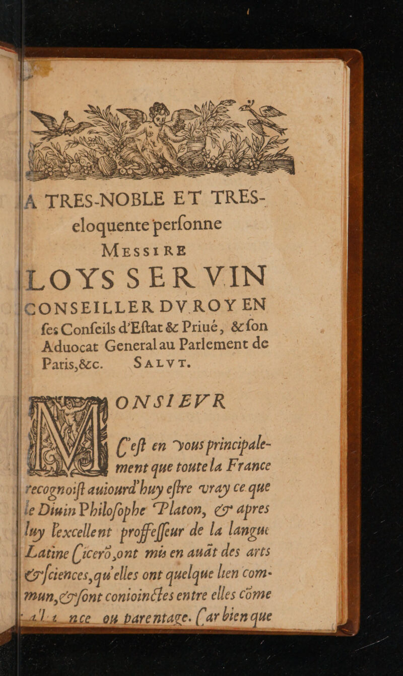 TRES-NOBLE ET TRES- eloquente perfonne | MESSsIRE LOYS SER VIN GONSEILLER DVROYŸ EN {es Confeils d'Eftat & Priué, &fon Aduocat General au Parlement de Paris,&c. SALVT. 2m ONSIEVRK ‘s | ‘ C'eft en yous principale- a Fe CLR ment que toute la France | érciences qu'elles ont quelque Len com- \un,cr/ont conioinéles entre elles come bals nce on parentage. (ar bien que