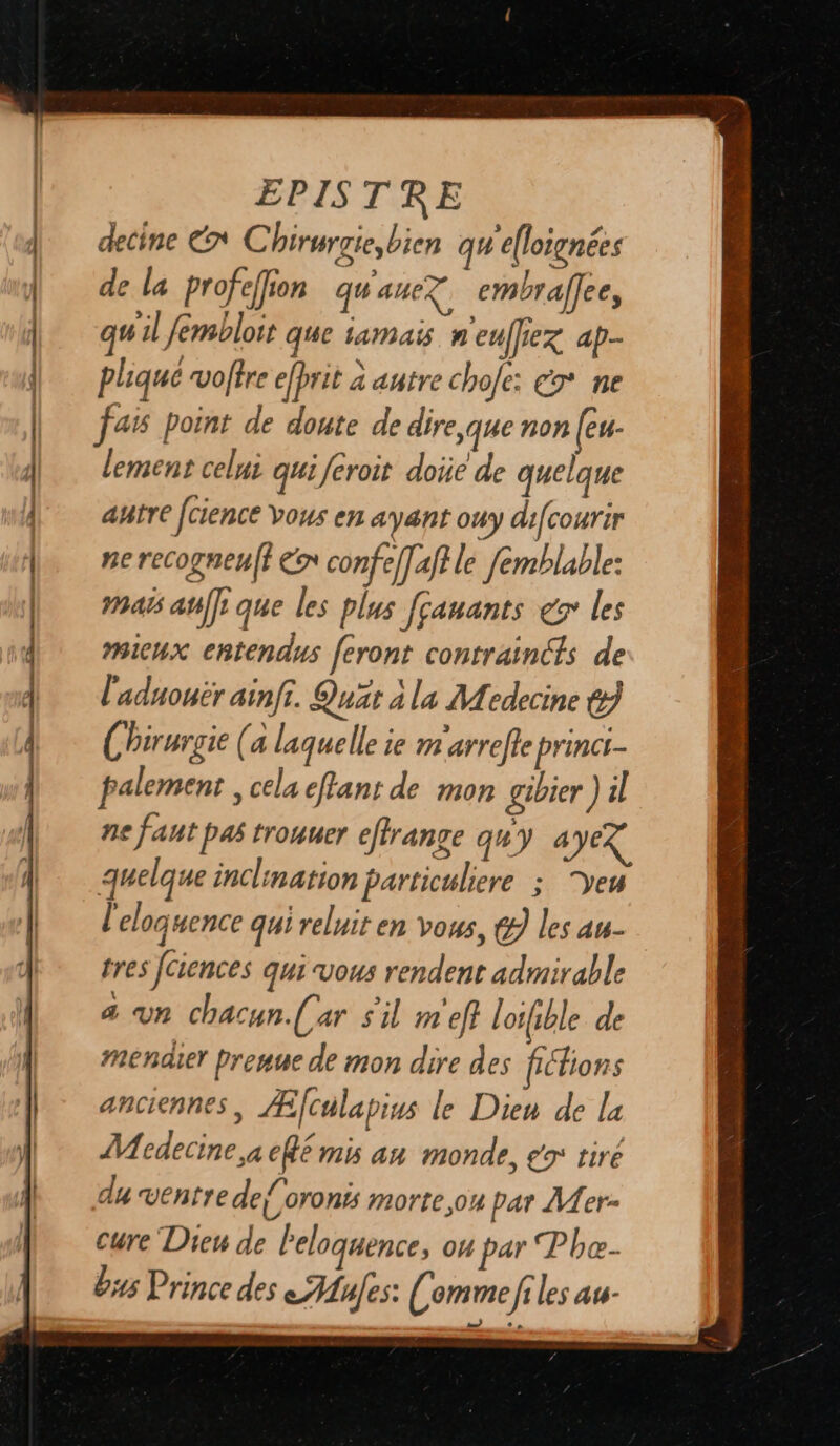 decine En C birurgie, bien qu'e(loignées de la profefion qu'auez embrafee, + 00 fr &gt; En ON qu'il fembloit que tamais n'eufiez ap- pliqué votre efprit a autre chofe: €7* ne lement celui qui feroit doi de quelque ahtre [cience vous en ayant ouy difcourir ne recogneuff €» confe]]aftle femblable: Mas at]: que les Plus [çauants er les mieux chtendus feront contraincts de l'aduouër ainfi. Quär à la Medecine &amp;) Chirurgie (a laquelle ie m'arrefte princi- palement , cela effant de mon gibier )4l ne faut pas trouuer effrange quy 4 VE quelque inclination particuliere ; Ye l'eloquence qui reluit en vous, &amp; les au- tres [Ciences qui vous rendent admirable 4 Vn chacun.(ar sil m ef? | oifible de meéndier Prenue de mon dire des féfions anciennes, Æfculapius le Dien de la Mcdecine,a ef€ mis an monde, eo tiré du ventre de{oronës morte,on par Mer- cure Dieu de Peloquence, OH par Pbe- ëus Prince des Mules: Comme files au.