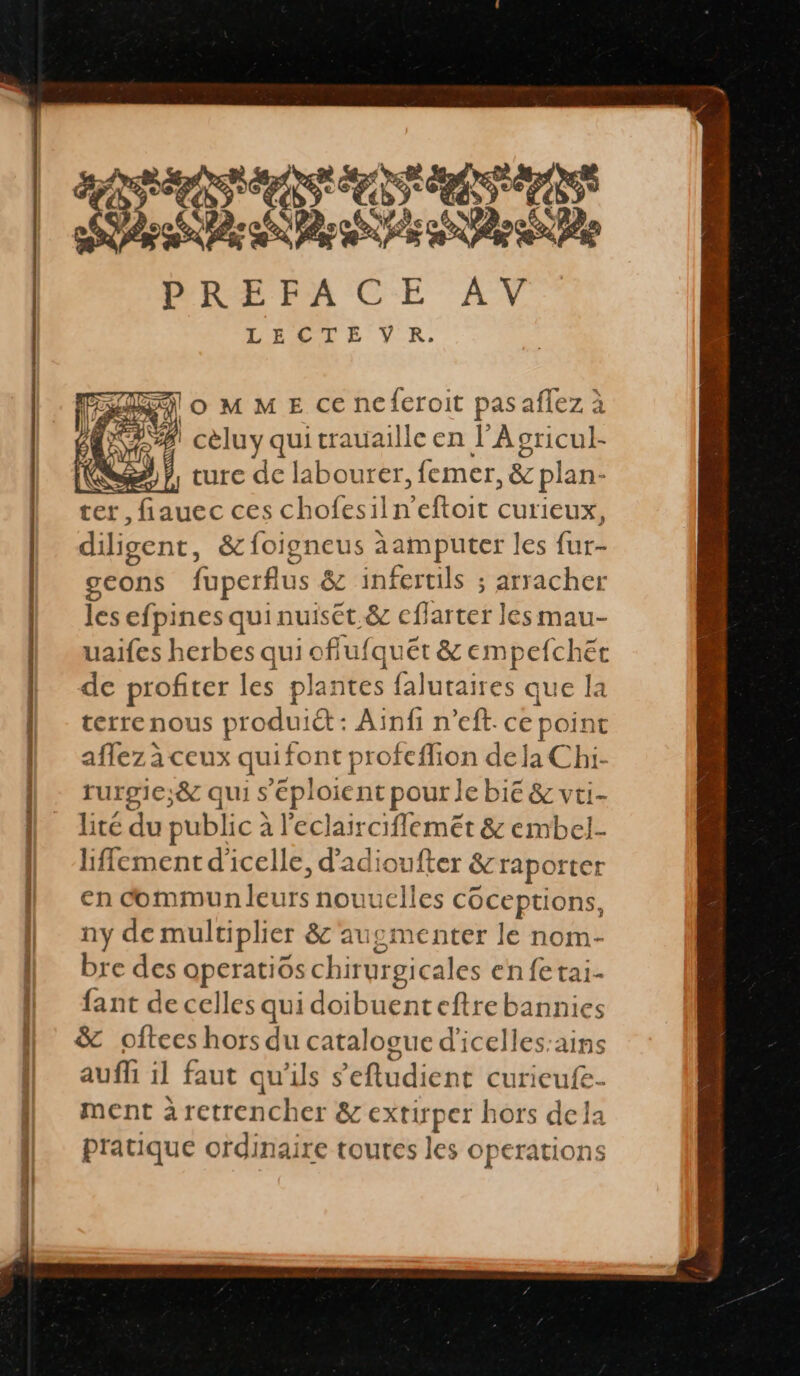 SAS ERA PREFACE AV LECTE VRK. loMME ce ncferoit pasaflez à CASA) cèluy qui trauaille en l’Agricul- 5%}, ture de labourer, femer, &amp; plan- ter, fiauec ces chofesiln'eftoit curieux, diligent, &amp;foigneus àamputer les fur- geons fuperflus &amp; infertils ; arracher les efpines qui nuiset &amp; cflarter les mau- uaifes herbes qui oflufquêét &amp; empefchet de profiter les plantes falutaires que la terrenous produiét : Ainfi n’eft. ce point affez à ceux quifont profeflion dela Chi- rurgie;&amp; qui s'éploient pour le bie &amp; vti- lité du public à l'eclairciflemét &amp; embel- lffement d'icelle, d'adioufter &amp;raporter en commun leurs nouuclles coceptions, ny de multiplier &amp; augmenter le nom- bre des operatios chirurgicales en fe tai- fant de celles qui doibuenteftrebannies &amp; oftees hors du catalogue d'icelles:ains auf il faut qu'ils s'eftudient curieufe- ment àretrencher &amp; extiper hors dela pratique ordinaire toutes les operations