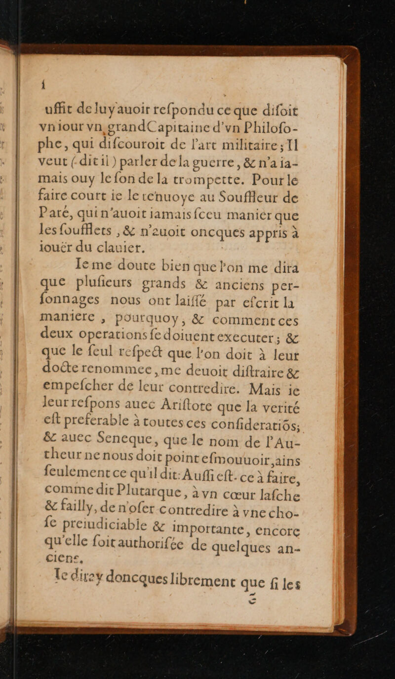 À uffit de luyauoir refpondu ce que difoit vniour vn,grandCapitaine d'vn Philofo- phe, qui difcouroit de l’art militaire; 11 veut ( ditil) parler dela guerre, & n'a ia- mais ouy le fon de la trompette. Pourle faire court ie le enuoye au Souffeur de Pare, quin’auoit jamaisfceu manier que les fouffets , & n’suoit oncques appris à jouér du clauier. Ie me doute bien que lon me dira que plufieurs grands & anciens per- fonnages nous ont laiffé par efcrit la ManiClé ; POurquoy, & commentces deux operations fe doiuent executer; & que le feul rcfpeë que l’on doit À leur doéte renommee ,me deuoit diftraire & empefcher de leur contredire. Mais ie Jeur refpons auec Ariftote que la verité cit preferable à toutes ces confideratiôs; &z auec Seneque, que le nom de l’'Au- theur nenous doit pointefmouuoir,ains feulement ce qu'ildit: Auf eft. ce À faire, comme dit Plutarque, àvn cœur lafche & failly, de n'ofer contredire à vne cho- fe preiudiciabie & importante, encorc qu'elle foitauthorifée de quelques an- ciens, le direy doncques librement que files 7 er