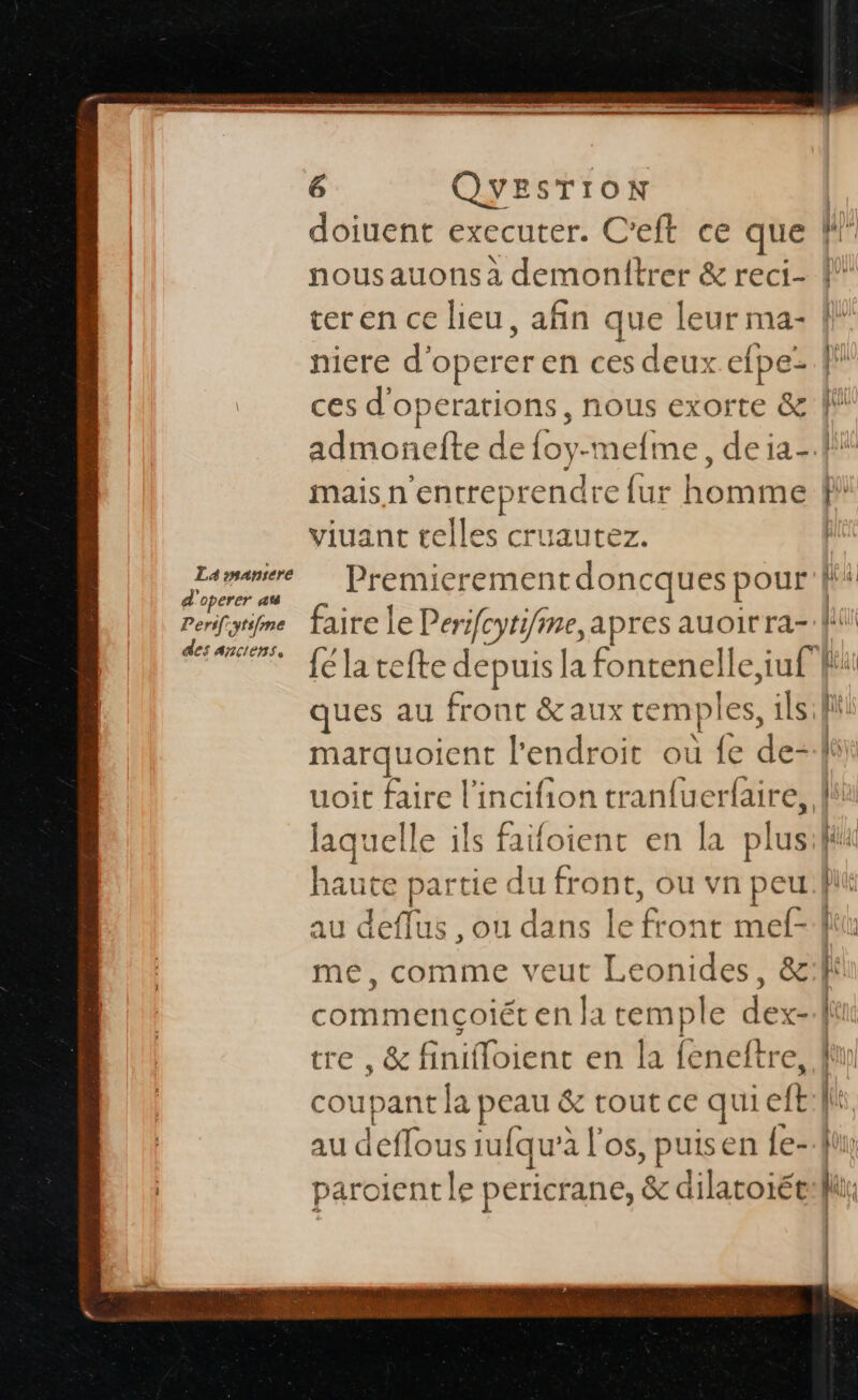 La snansere d'operer au De rs[.ytsfme des Anctens. 6 QYESTIOoN doiuent executer. C nousauons a La niere d'operer en ces deux efpe- ae 3 maisn'en ip ae {ur homme viuant telles cruaute pe er Les ques au front &amp; uoit faire l'incifion tran{uerfaire, laquel le ils faifoient en la plus au deflus , ou dans REP mef- me, comme veut Leonides, &amp; ntle pericrane, &amp; dilatoiét