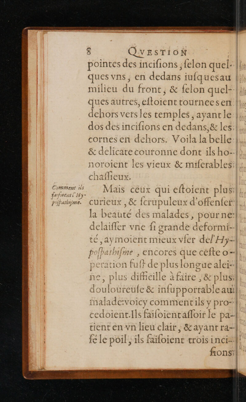 fr foreist l Hy athifme. pointes des incifions ; felon quel: ques vns, en dedané iufquesau milieu du front, &amp; fe lon que ques autres, eftoient tournees dehors vets 1e temples , ayant le dos des incifions en dedans,&amp; les cornes en dehors. Voila la belle noroient les vieux &amp; miferables 4 0 Mais céux qui eftoient plus curieux, &amp; fer upu ule ux d'offenfetr la b paré des malades, pourne ie vne G grade deformi- té ,aymoient mieux vier del Hy=1 polhathifme , encores Éd | peration fuf} de plus longue alei- he, plus dificille &gt; à faire 8 pi 1)| | douloureufe &amp; En malade:voic 1 cy comment ils y ] pro cedoient.Ils faifoientafloir] e pa- tient en vn lieu clair, &amp;ayant ra- D. j TT 4 . :  fe le poil ; ils faifoient trois incis