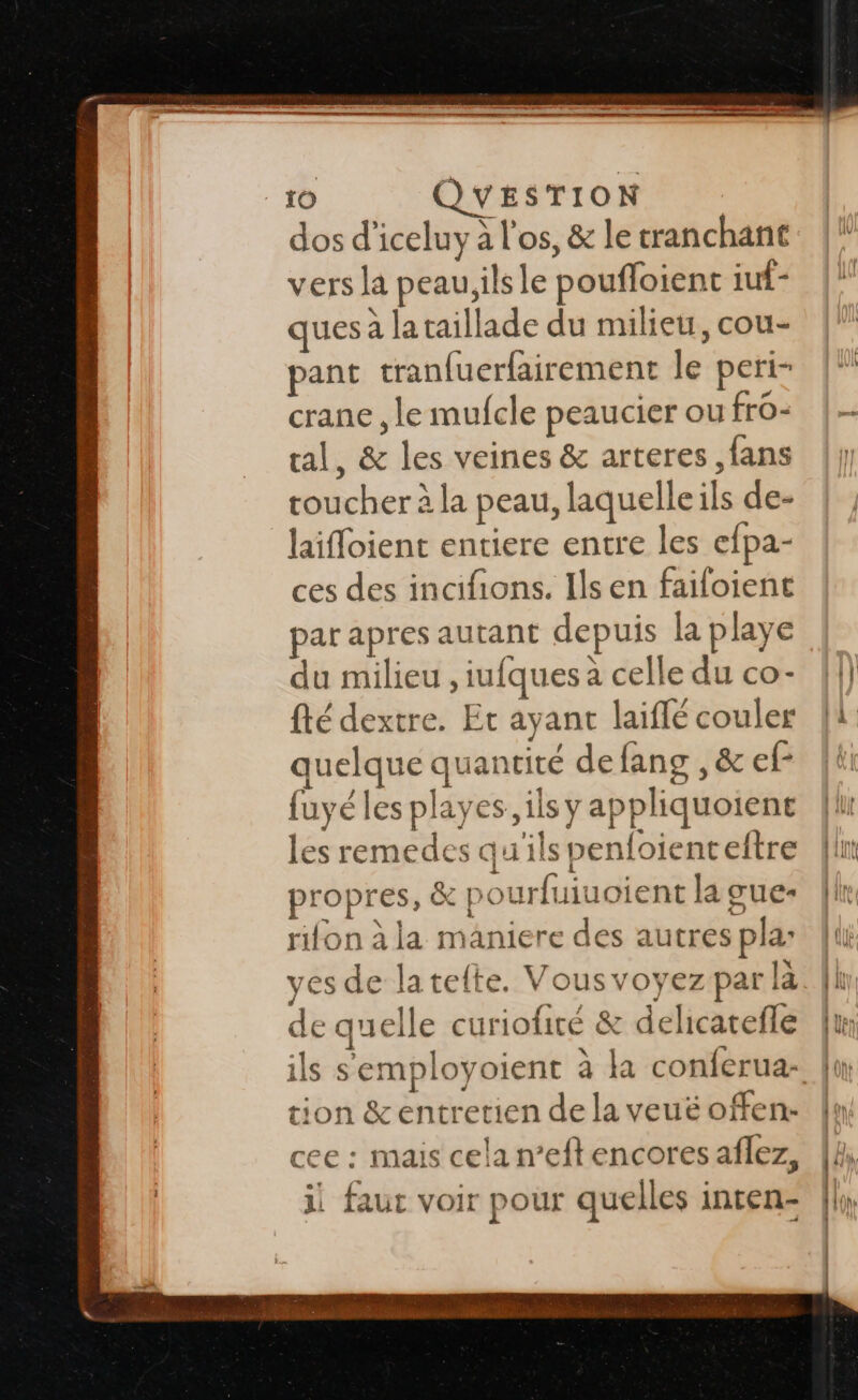 “ro QUESTION dos d’iceluy à l'os, &amp; le tranchant vers la peau;ils le poufloient iuf- ques à lataillade du milieu, cou- pant tranfuerfairement le peri- crane , le mufcle peaucier ou fro- ral, &amp; les veines &amp; arteres ,fans toucher à la peau, laquelle ils de- laifloient entiere entre les efpa- ces des incifions. Ils en failoient par apres autant depuis la playe du milieu , iufques a celle du co- {té dextre. Et ayant laiffé couler quelque quantité defang , &amp; ef fuyéles playes ils y appliquoient les remedes qu'ils penfoienteftre propres, &amp; po urfuiuoient la gue* rifon à la maniere des autres pla: ves de latelte. Vousvoyez par là de quelle curiofité &amp; delicatefle ils semployoient à la conferua- tion &amp;entretien de la veuëé offen:- cee : mais cela n’eftencores aflez, il faut voir pour quelles inten-