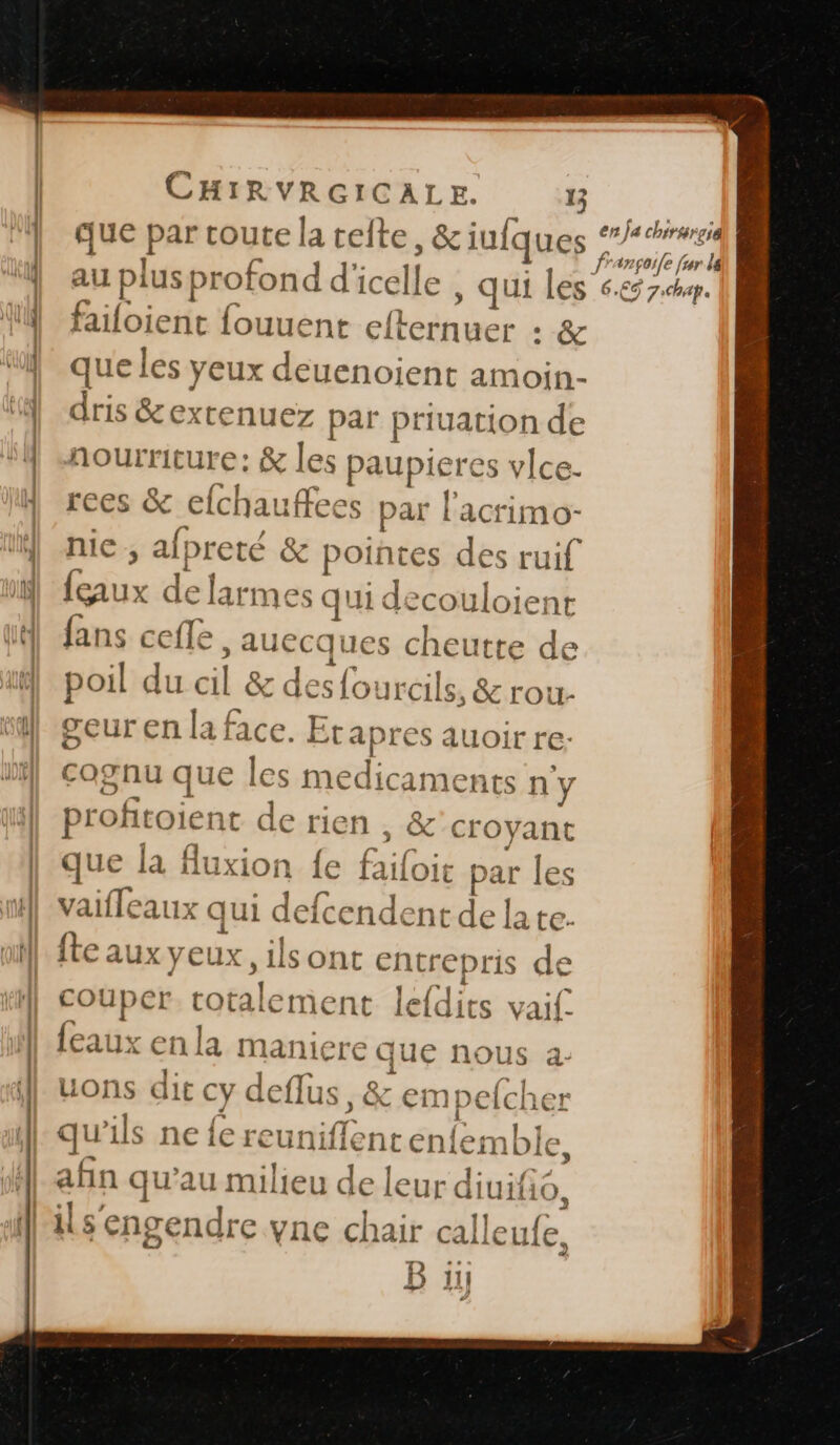 que par toute la teite , &amp;iufques Eos | au plus profond dicelle , qui les 6.65 7h. failoient fouuent efternuer . &amp; que les yeux deuenoient amoin- dris &amp;extenuez par priuation de nourriture: &amp; les paupier es vlce- rees &amp; efchau ees par l'acrimo- nice, afpreté &amp; pointes des ruif {eaux d de larmes qui de couloie: nt fans ceffe “AUEE ues cheutte de poil duscil &amp; des four rcils, &amp; rou- geur en la f. e Bt: «4 auoir re: cognu que Î es médicaments n'y profit pen de rien , &amp; sa rs que la flu xion {e f (té pat r Les S vaifleaux qui defcendent de la te fte aux yeux ilsont entrepris de couper liée lefdits vaif. {eaux enla maniere que nous a- uons dit cy deflus, € k empecher qu 1ls ne {e reun er nt enfemble, afin qu’au milieu de leur diuifi O, B 11