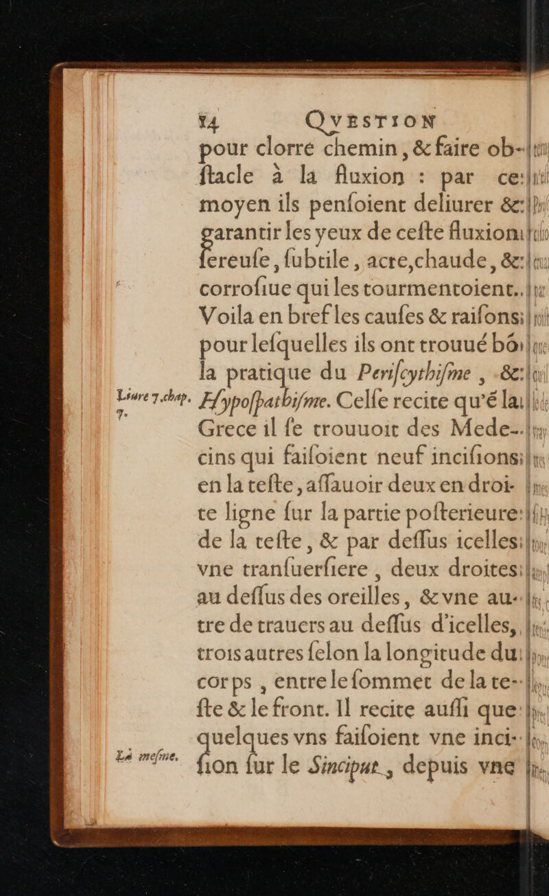 Lsure 7.chap, æ, t4 VESTION | pour clorre chemin, &amp; faire ob-{ri facle à la Auxion : par ce:li moyen ils penloient deliurer &amp;:|}: arantir les yeux de cefte Auxiomils Roule ,fubtile , acre,chaude, &amp;:lt: corrofiue qui les tourmentoient..{n Voila en bref les caufes &amp; raifonsil rl pour lefquelles ils ont trouué bôilux: la pratique du Perifcythifme | -8g:|i Hypofpatbifme. Celle recite qu’é lalk{ Grece il fe trouuoit des Mede-.lr; cins qui failoient neuf incifionsilw: en la tefte ,affauoir deux en droi- !» ce ligne fur la partie pofterieure:|{; de la tefte, &amp; par deflus icellesily, vne tran{uerfiere , deux droitesily, au deflus des oreilles, &amp;vne au}. tre de trauers au deflus d'icelles, Ju; troisautres felon la longitude dui};,, corps , entre lefommet de la te-:|| fte &amp; le front. Il recite aufli que:};. uelques vns failoient vne inci-.|s, fon lur le Sinciput , depuis vne |i. | | F0 D