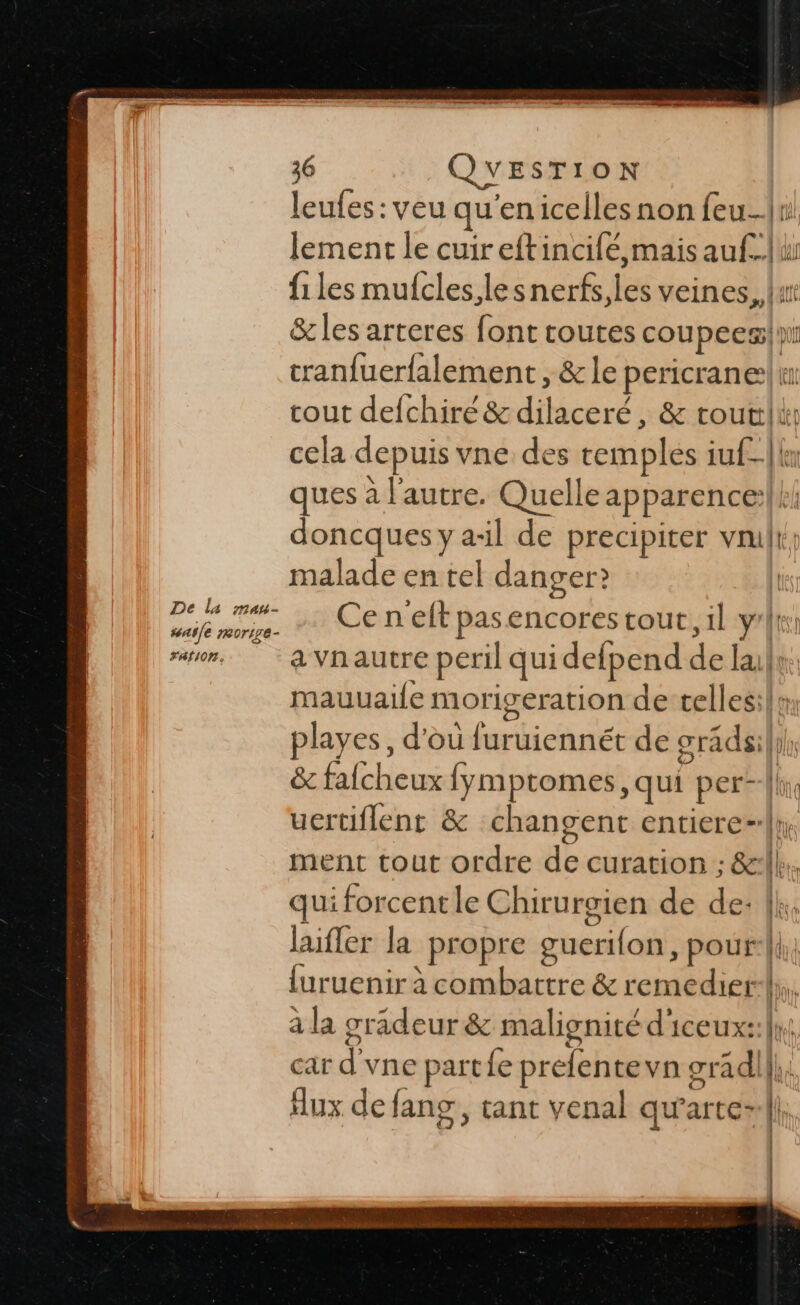 leufes : veu qu'en icelles non feu-|r: lement le cuireftincifé,mais at Ju f1 les mufcles,lesnerfs,les veines, &amp; les arteres font toutes coupecs| pl tranfuerfalement, &amp;le pericrane| 1: i cout defchire &amp; diéc ceré, &amp; touttli cela depuis vne des temples iu£_|{e ques à l'autre. Quelle apparence doncques y a-il de precipiter vil malade en tel danger? | Ce neft # encores tout, il y'|| a vnautre peril qui detpend Le ll: mauuaile morigeration de cellesil: playes, d'ou furuiennét de cridil l FAN INRA fymptomes, qui pere uertiflent &amp; changent entiere, ment tout ordre de curation : 8 qui forcentle Chirurgien de de: {k, laifler la “propre gueri{on, pour | du {uruenir à combattre &amp; remédier} à la gradeur &amp; malignité d'iceux: car d vne part fe prefente vn rédil lb Aux de fang, tant venal qu'arte- 4 L L |