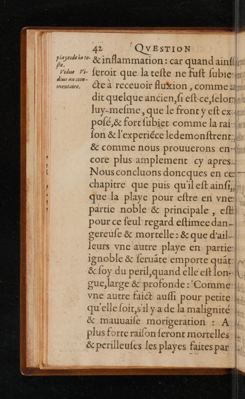 \= 35 + Ur. QUESTION | poteite &amp;infammation: car quand ain{({hr: fle. dius au com - dit quelque ancien, fi eft:ce felomah _ Juy-mefme, que le front ÿ eft ex: pofé,&amp; forcfubiet comme la rai: {on &amp; l’experiéce ledemonftrent:li\ &amp; comme nous prouuerons en‘ core plus amplement cy apres. Nous concluons doncques en celr- chapitre que puis qu'il eft ainfi,},, que la playe pour eftre en vnel.\ partie noble &amp; principale , efkil pour ce feul regard eftimee dan- gereufe &amp; mortelle: &amp; que d’ail- leurs vne autre playe en partie: ignoble &amp; feruâte emporte quat:|,, &amp; loy du peril,quand elle eft lonv:l| gue, large &amp;-profonde :'Comme:|, vne autre fait aufh pour petite: |, qu'elle {oir,sil ya de la malignité |,. % mauuaile morigeration : A | plus forte raifon feront mortelles le | | &amp; perilleufes les playes faites par