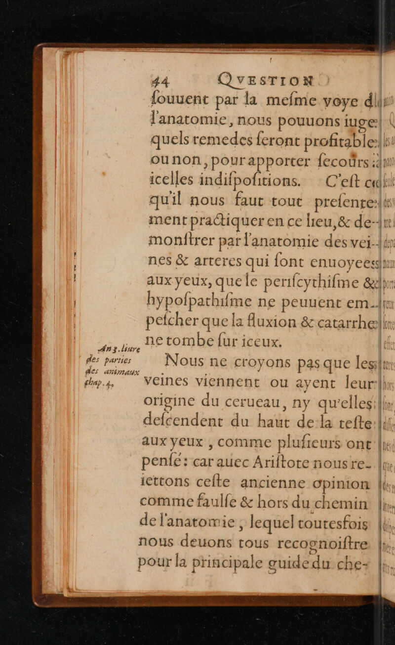 — ee mn. soma és rs 44 QVYESTION fouuent par la mefme voye din l'anatomie, nous pouuons iuge| | quels remedes feront profirable:lls: ounon,pourapporter fecoûrs id icelles indifpofitions. C’eft dk qu'il nous faut tout prefente:li ment practiquer en ce heu, &amp; de-Ar. monftrer par l'anatomie des vei-{thr nes &amp; arteres qui font enuoyeesdu | aux yeux, que le perifcythifme &amp;dhrr | hypofpathifme ne peuuent em.lj petcher que la fluxion &amp; catarrhellr ia, € tombe fur iceux. fes parties Nous ne croyons pas que lesilt: ps, Veines viennent ou ayent Jeur:lln origine du cerueau, ny qu'elleslh: defcendent du haut de:la refte:lii. aux yeux , comme plufieurs ont |\ penfe: car auec Ariftote nousre- lu icttons celte ancienne opinion |i: comme faulfe &amp; hors du chemin |, de l'anatomie ; lequel coutesfois: | nous deuons tous recognoiftre |: pour la principale guidedu che: |. | \l ù AR Min, LH! \