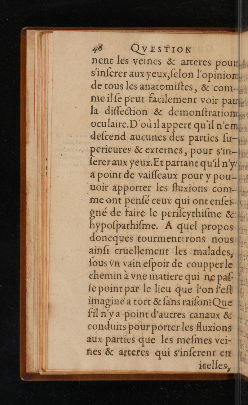 nent les veines &amp; arteres pouil4l s'inferer aux yeux,felon l'opinion de tous les anatomiftes, &amp; com. me ile peut facilement voir par; la difletion &amp; demonftrariomk. oculaire. D'ouilappert qu'il n'eml, defcend aucunes des parties {uy. perieures &amp; externes, pour s’in-{y,. lerer aux ÿeux.Et partant qu'il n'y/|., 4 point de vaifleaux pour y pouz.|: uoir apporter les fluxions com}. me ont pen{é ceux qui ontenfei-h. gné de faire le perilcythifme &amp;:l; hypofparhifme. A quel propos |. doncques tourménttrons nous L. ainfi cruellement les malades, |. fous vn vain efpoir de coupperle |. chèmin à vne matiere qui ne paf: b. le point par le lieu que lon f'eft {: | imagine a tort &amp; fans raifon?Que  filn ya point d’autres canaux &amp; |. conduits pour porter les fuxions |. aux parties que les mefmes vei- ñes &amp; arteres qui sinferent er ieelles, ee . =