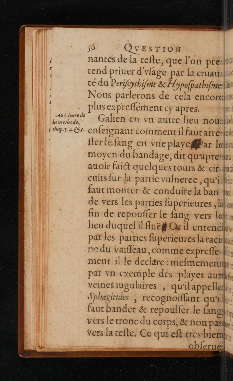 nantes de la cefte, que l’on pre:fhi tend priuer d'vfage par la cruau: ll té du Peri/eyrhi/ mie &amp; FH ypofpathifine-ii: Nous parlerons de cela encore _- plusexpreflément cy apres: 4 fr Galien en vn autre lieu nou Les. enfeicnanrcommentil faut arre:at {terle fans en vie playegar leds moyen du bandage, die qu'apresdri audir faiét quelques ours &amp; cif:hid cuits fur la partie vulneree , qu'il fautmonter &amp; conduite la bank de vers les parties fuperieures , lin fin de repoufler le fans vers léchu lieu duquel il Aue# Or 1 entenchh; par les parties fuperieures laracihy ne du vaifleau, comme exprefle:ii,, ment il le decltre: méfmementy, par vn-exemple des playes aux, veines iugulaires qu'ilappelle. Sphagitides | recognoiflant u’Llir. aut bander &amp; repoulfer le 2e: à vers le tronc du corps, &amp; non pass) vers larefte, Ce qui eftæres-bienk, | _obferué