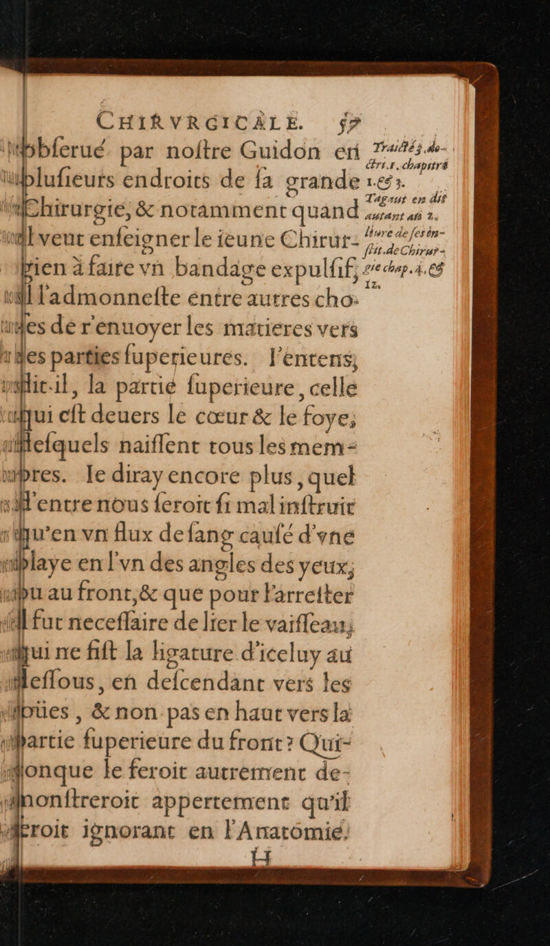 bbferué par noitre Guidon eri mMEhirurgie, &amp; notamment quand bveut enfeigner le ieune Chirur- rien à faire vn bandage expulfif, \Wladmonneite entre autres cho: “des dé r'enuoyer les matieres vers “Mes parties fuperieures. l’entens mflic.il, la partié fuperieure, celle | \ cit deuers le cœur &amp; le foye, tielquels naiflent tous lesmem- ubres. Je diray encore plus, quel sM'entre nous {eroit fi malinftruie ï qu’en vn flux defang caufé d'yne mplaye en l’vn des angles des yeux; xipu au front,&amp; que pour Farreiter A fur neceflaire de lier le vaifleat; ui ne fit la hgature d'iceluy au Mleflous, en defcendant vers les pües , &amp; non pas en haur vers la wartie fuperieure du front ? Qui- #onque le feroit autrement de- ‘#ponftreroit appertement qu'il ‘Méroit ignorant en l' Anatomie! Lu Traité ÿ do cér1.1.chapstré Tagaut en dit AutAst Af 2. lire de fes ôn- PIE chap .4,6$ 12.