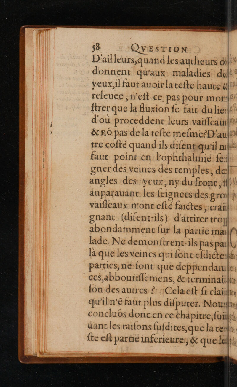 D'ail leurs,q uand les aucheurs oil! donnent qu'aux. maladies did! yeux, il faut auoir a cefte haute éd releuee , n’eft-ce pas pour mor ftrerque la fluxion fe fair du lier? d'ou proceddent leurs vaiffeainlli &amp;c no pas de la tete mefme-D'audit tre cofté quand'ils diféne qu'il mlii faut point en l'ophrhalmie fe: gner des veines dés cemples, de! angles des yeux, ny dufronc {ll duparauant les feisnces des.groi| |: vaifleaux n'ont efté faictes &gt;: craïiil gnant (difent-ils) d'attirer tro}f abondamment fur la partie malf laide. Ne demonftrent:ils pas pa L laque lesveines qui fonc efdiéteilih, parties, ne font que deppendanilk: ces abboutifflemens, &amp; cerminaifle {on des autres £: Celaeft fi clailu qu’iln’é faut plus difputer. Noudir, concluos doncen ce chapitre; fuiilu. üant les raifons lufdites,que la tel {te eft partie infcrieuresy &amp; que Lady