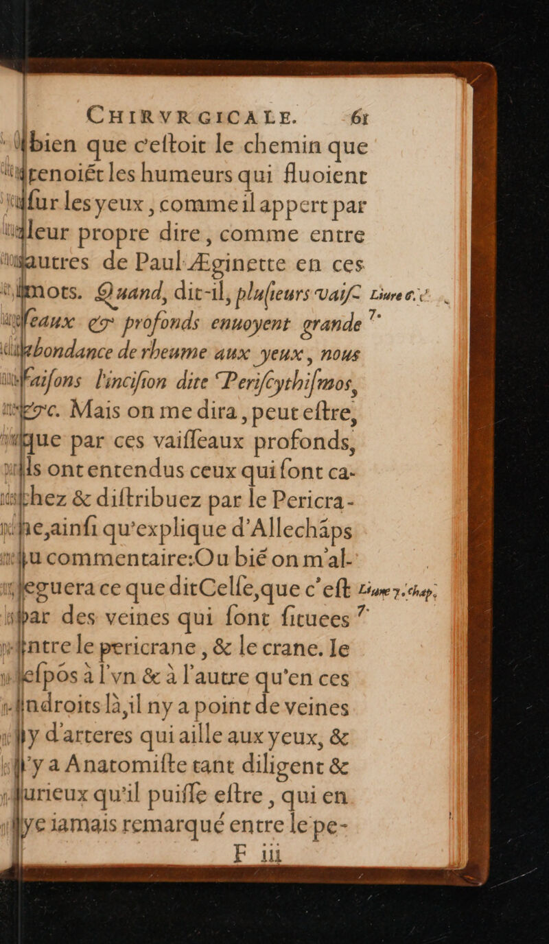 Wbien que cettoit le chemin que ‘penoiét les humeurs qui fluoienr fur les yeux , commeil appert par “leur propre dire, comme entre ‘autres de Paul Æginette en ces mots. Quand, dit-il, plufieurs vai a er profonds ennoyent grande dükbondance de rheume aux VEUX, NOUS uÉfons l'incifion dite Perifc phifredé ic. Mais on me dira peuteftre, mque par ces allie profonds, xls ontentrendus ceux qui font ca: 1 &amp; diftribuez par le Pericra- he ainfi qu ‘explique d'Allechäps “ commentaire:Ou bié on m'al- Livre 6. Ze ‘par des veines qui font fituees ? mntre le pre &amp; le crane. le fl fpos à a l'vn &amp; à l’autre qu'en ces “ndroits Fil ny a point de veines “| y d'arteres qui aille aux yeux, &amp; y a Anatomilte tant diligenc &amp; furieux qu il puïffe eftre , qui en A re iamais remarqué entre le pe- F 11