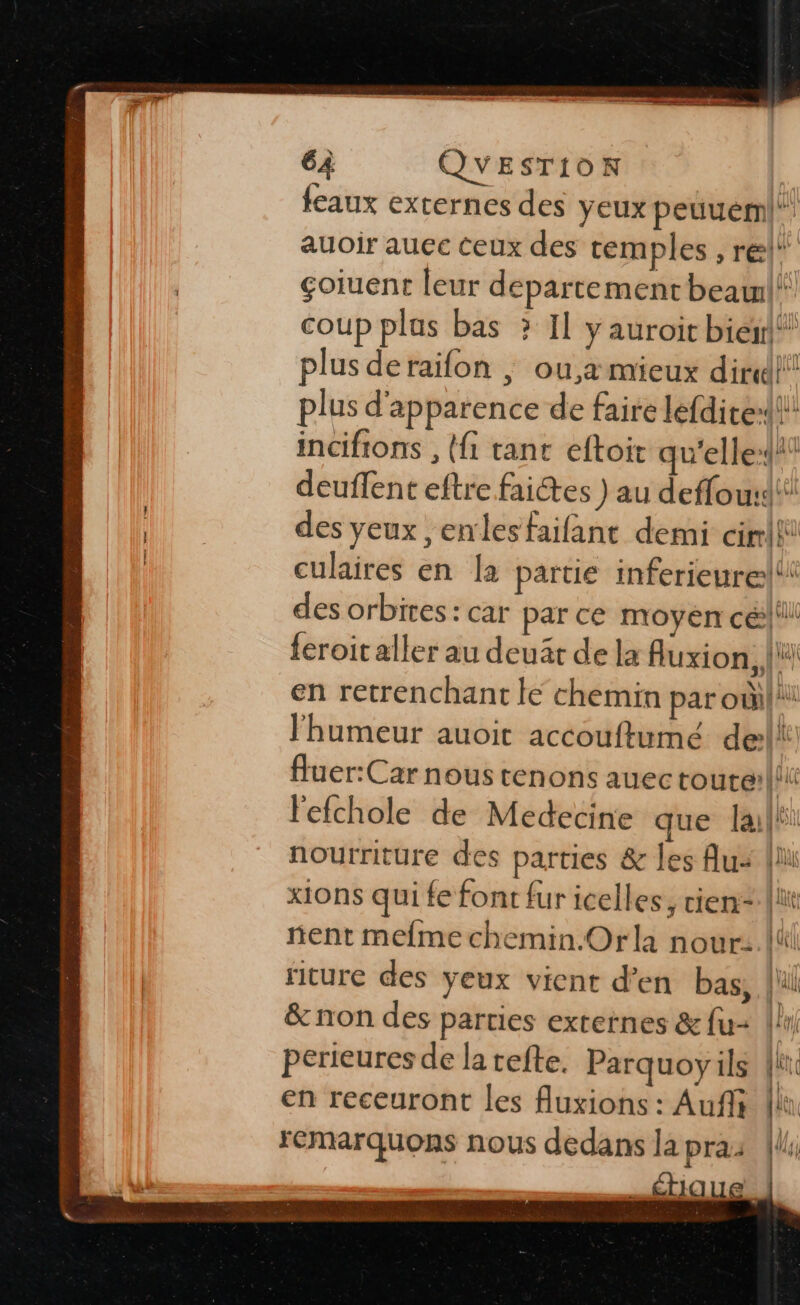 feaux externes des yeux peuuéml auoir auec ceux des cemples , rel' | çoiuent leur departement beawl! coup plas bas ? Il y auroit bieir!* plus deraifon ; ou,a mieux dir!!! plus d'apparence de faire lefdite» incifions , ({1 tant eftoit qu'elle-* deuffent eftre faites ) au deffou:dt: des yeux ,enlesfailant demi cirili culaires en la partie inferieurel des orbites: car par ce moyen cé|'l! {eroit aller au deuâr de la Auxion, |ü en retrenchant le chemin par oùi| l'humeur auoit accouftumé dell fluer:Car nous tenons auectoure: Hi l'efchole de Medecine que la nourriture des parties &amp; les Au: li xions qui fe font fur icelles, vien lit nent mefme chemin.Orla nour: El ricure des yeux vient d'en bas, lil &amp; non des parties externes &amp; fu li perieures de la tefte. Parquoyils {ii en receuront les fluxions : Aufli [lu remarquons nous dedans la pra: _£tique,. ns