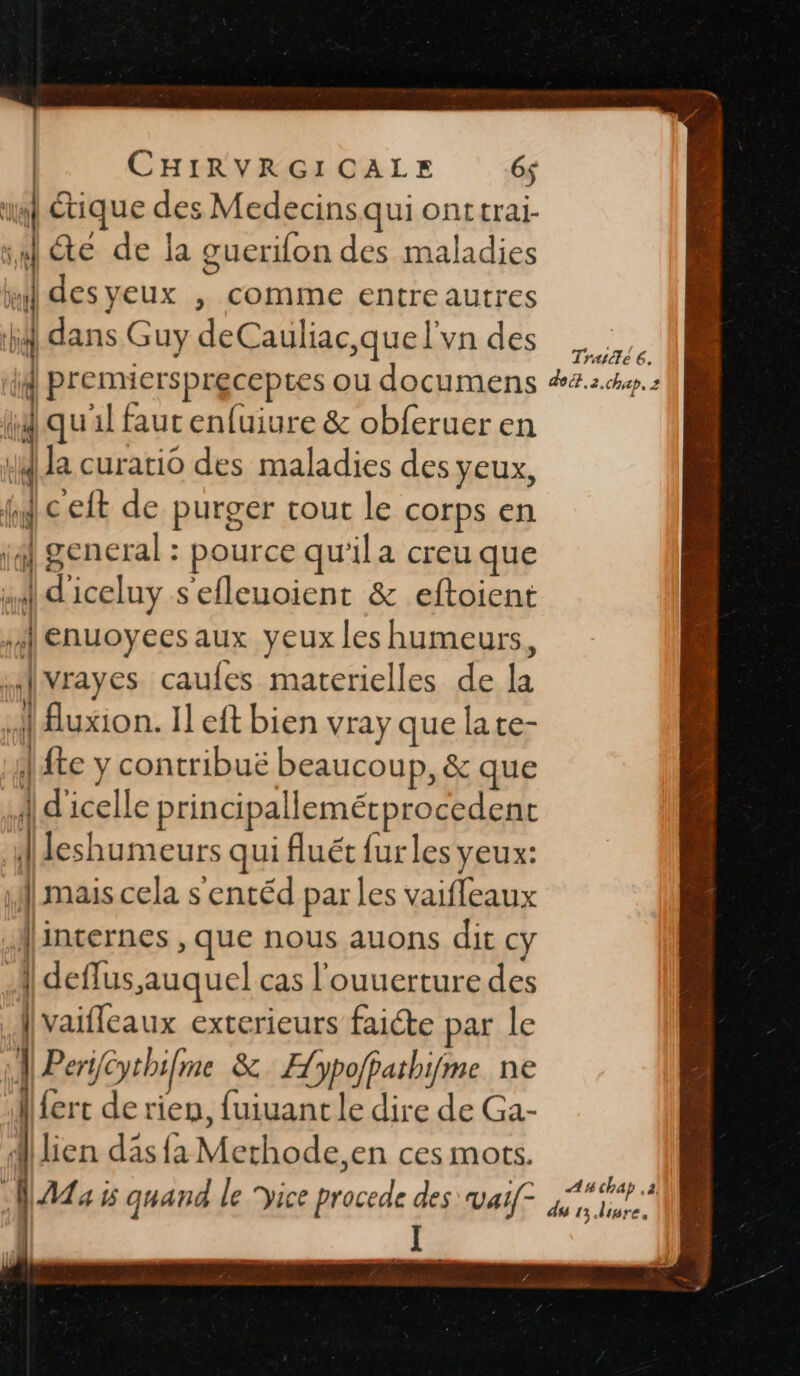 ul tique des Medecins quionttrai- ï de A la guerilon des maladies ul desyeux , comme entre autres ; dans Guy deCauliac que l'vn des PAS 4 premiersprecepes ou documens #4.2.h4p. 2 id qu'il faut enfuiure &amp; obferuer en J Ja curatio des maladies des yeux, fc eft de purger tout le corps en 4] general : pource qu'ila creu que 4 diceluy s'efleuoient &amp; eftoient enuoyees aux yeux les humeurs, nd vrayes caufes materielles de L | Auxion. Il eft bien vray que late- | te y contribuë beaucoup, &amp; que A d'icelle principallemétprocedent | leshumeurs qui fluét furles yeux: | mais cela s entéd par les vaifleaux 1: internes , que nous auons dit cy ! deflus auquel cas l'ouuerture des vaifleaux exterieurs faicte par le A Per/ythi/me &amp; Æypofpathifme ne Alfert de rien, fuiuant le dire de Ga- Al lien das fa Mt thode.en ces mots. i fat: 5 quand le yice ce des vai[- mb | I te k # + { SU RE du 13.livre,