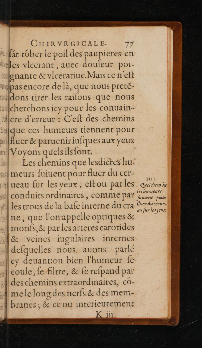 | | | É mé” à /l les v Icerant , auec douleur poi- à . Fm &amp; vlceratiue.Mais ce n'eft ta pas encore de la, que nous preté- ttdons tirer les dféris que nous ticherchons icy pour les conuain- Hcre d'erreur : C'eft des chemins  ; à ces humeurs tiennent pour nt [Voyons quelsils{ont. uflmeurs {uiuent pouf fluer du cer- sHueau fur les yeux, eftou parles conduits ordinaires, comme par HIi. Quelchem sn les humeurs futuent pour ne ; que l'on appelle optiques &amp; | motifs &amp;e ms lesarteres carotides [&amp; veine s iugulaires internes À dcfquell es nous. auons parlé |cy deuant:ou bien l'humeur {e A] coule, fe filtre, &amp; fe rel pand par | deschemins extraordinaires, co- A] mele long des nerfs &amp; des mem- ; | branes ; &amp; ce ou interieurement K 11 an [6 le es yen