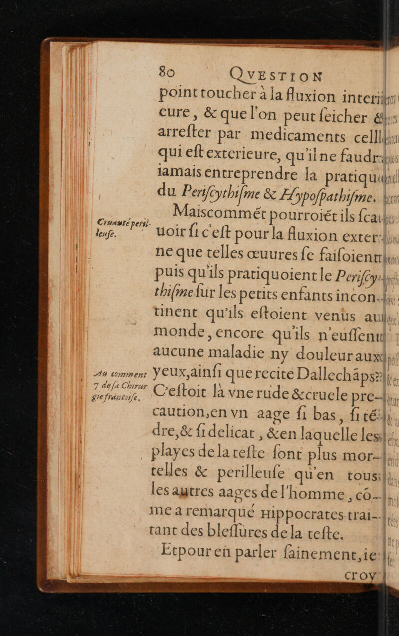 SE ———— ee é | 80 QUESTION point toucher à la fluxion intetiifio eure, &amp; que l'on peutfeicher &amp;x arreter par medicaments cell qui eftexterieure, qu'ilne faudrw lamais entreprendre la pratiquidue| du Perÿfcythi[me &amp; Æypofpathi me, ki set dan aiscommét pourroiét ils {caik a 7 uoir fi ceft pour la fluxion exter:ls, {ll ne que telles œuures fe failoien | puis qu'ils pratiquoient le Perifcys} thifine fur les petits enfants incon:l unent qu'ils eftoient venüs aus monde, encore qu'ils n'euffentd aucune maladie ny douleur auxds, An wmmenr ŸUX,ainfi que recite Dallechäps?|| à op ve C’eftoit la vne rude &amp;cruele pre, _ caution,envn aage fi bas, fitéil; dre,&amp; fidelicat , &amp;en laquelle Less}, playes dela tefte font plus mor-{, telles &amp; perilleufe qu'en tousil, les autres aages de l'homme, c6. me a remarqué Hippocrates trai-{, rant des bleflures de la tete. | Etpour en parler fainement,ie:|, ro «masi ee o &gt;