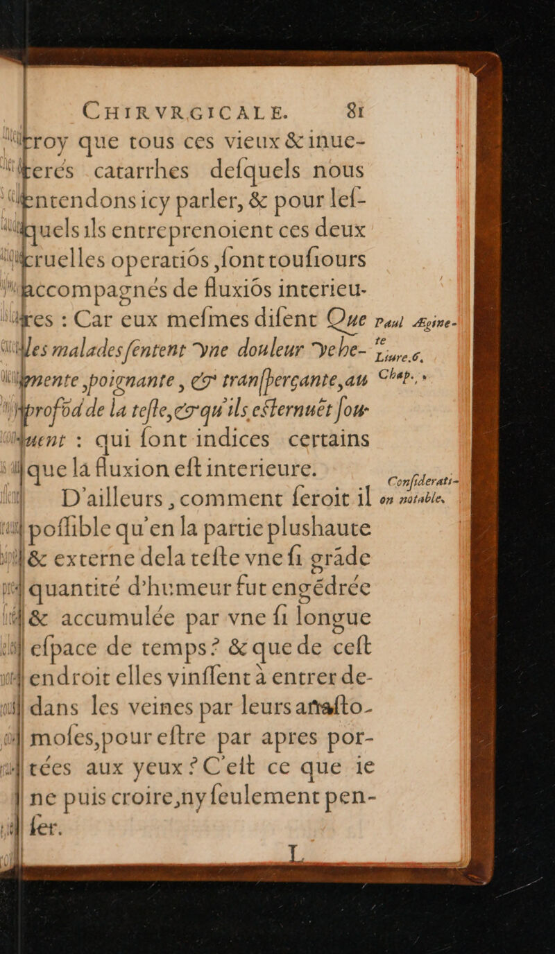 : | | CHIRVRGICALE. 81 j\ “troy que tous ces vieux &amp; Inue- “lkerés catarrhes defquels nous ‘ncendons: iCy parler, &amp; pour le{- du 1els 1ls entreprenoient ces deux “pruell es operatiôs, {onttoufiours Dec vmpagnes de fluxiôs interieu- ires : Car eux mefmes difent Que rau Ægire- ‘es malades fe ntent ÿne douleur Yehe- Dre kgmente poignante , €y tranfperçante,an Cheb. tprofod de la tele, cT'qu ls efternuet Jo4- duenr : qui font indices certains ‘que là Auxion eft interieure. ch D'ailleurs , comment {eroit 1l or rorable il +: cer qu'en la partie plushaute | ù de externe dela tefte vne fi grade ‘quantité d'humeur fut engédrée A&amp; accumulée par vne f1 longue la] À cfpace de temps: ? &amp;que de celt endroit elles vinflent à entrer de- qu. dans les veines par leurs arafto- oi moles,pour eftre par apres por- Arées aux yeux ?C'elt ce que 1e ine puis croire,ny feulement pen- ll er. | L