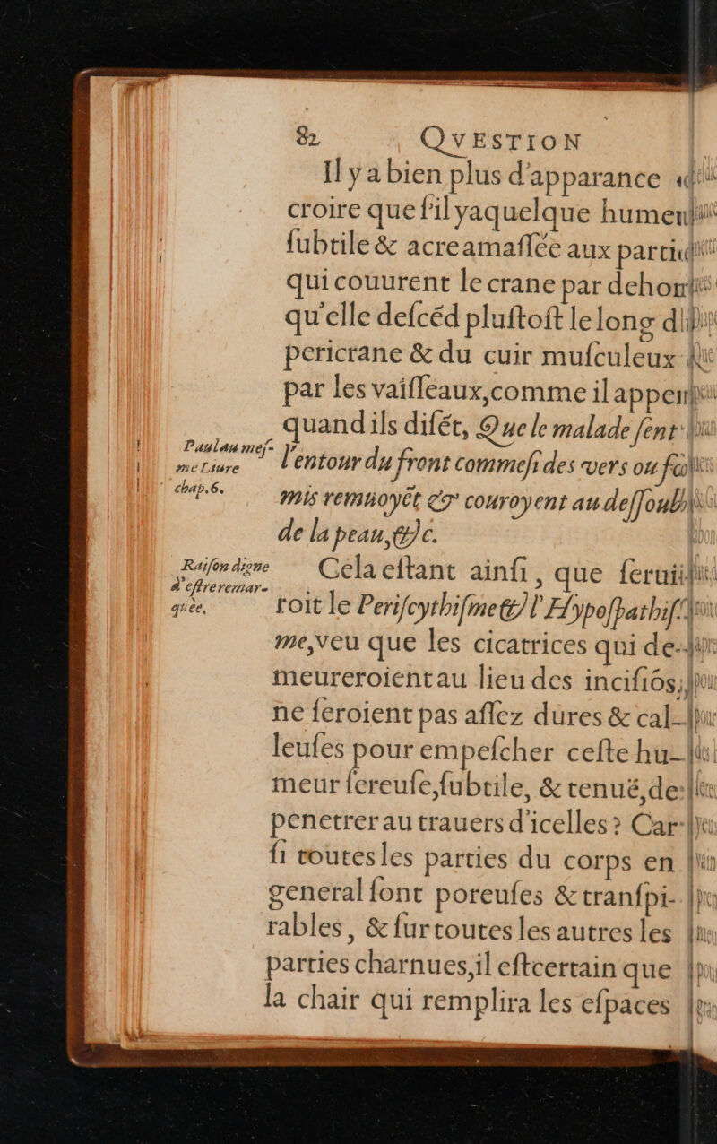 82 QYEsTIroN | Il ya bien plus d'apparance (di croire que filyaquelque humeni fubtile &amp; acreamafñée aux parcid“! quicouurent le crane par dehonti qu'elle defcéd pluftoft le long di} pericrane &amp; du cuir mufculeux K par les vaifléaux,comme il ap perriil | À quand ils difét, Que le malade fent:Wx QU Per ion du front commefi des vers ou fol M ds pis remhoyËt 7° couroyent au deffoubi\i de la pean @jc. ù Raifendime Gélaeftant ainfi, que feruiifii d'efreremar- ph 189! 1 ne roit le Perifcythifmet/l Hypofpathi[ A me,veu que les cicatrices qui dei meureroientau lieu des incifiôs;lhi ne feroient pas aflez dures &amp; cal-Jhu leufes pour empefcher cefte hu-lts meur fereufe,fubtile, &amp; tenuë,de:llx penetrer au trauers d'icelles &gt; Car-Va fi voutesles parties du corps en ln gencral font poreufes &amp;tranfpi- |: rables, &amp;furtoutesles autres les fu parties charnues,il eftcertain que | la chair qui remplira les c{paces