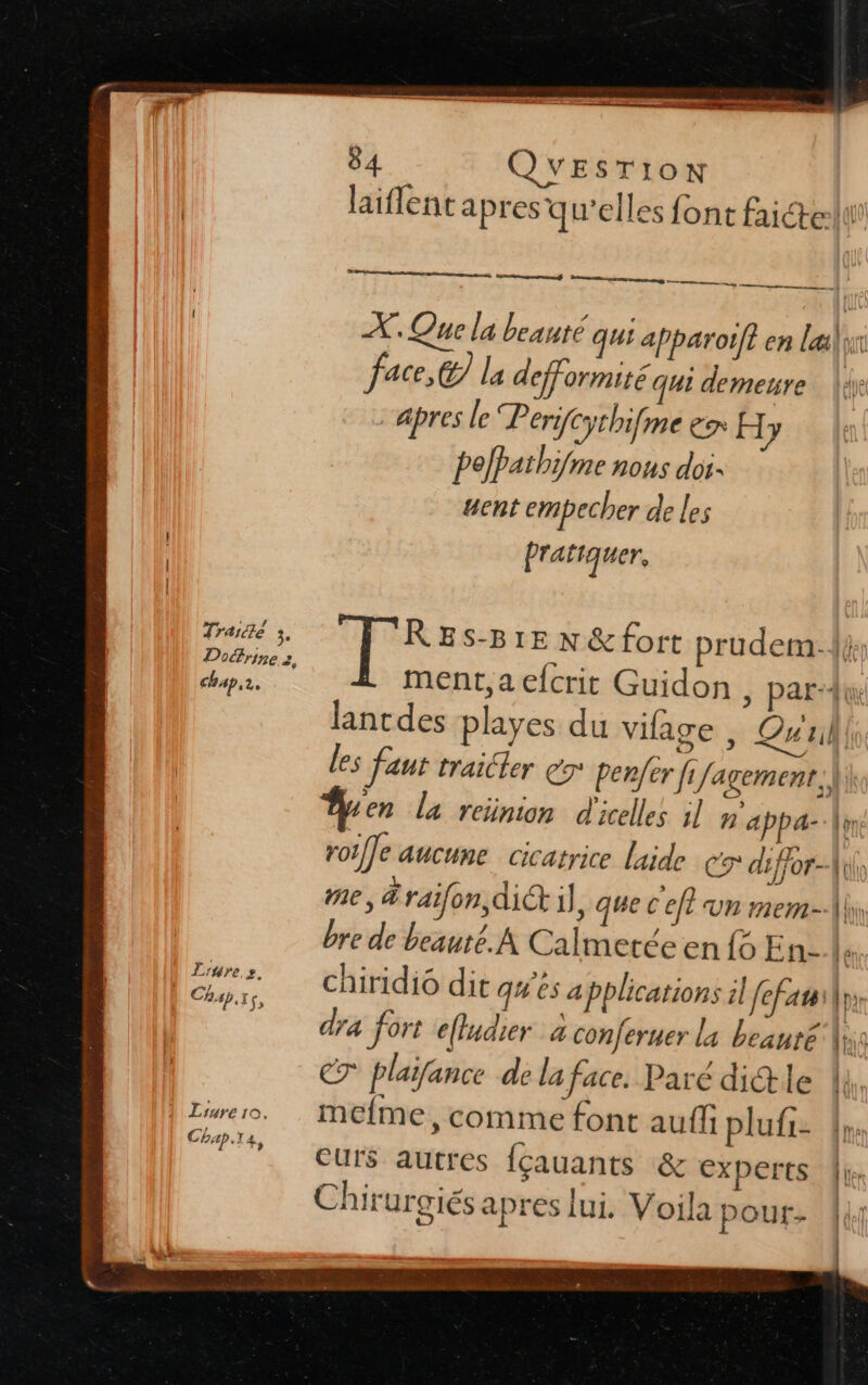 Re 84 QUESTION laiflent apres qu’elles font faicte:li rpm atag X. Que la beauté qui apparotft en læilix face, la defformité qui demeure |: apres le “Perifythifme ex H [y pefPathifme nous doi ucnt empecher de les Pratiquer, Traité 3. S Rs ES-B1E N &amp; fort prudem:{}; Doctrine s, Pa. ° .. ment, a efcrit Guidon , parAw, lantdes playes du vifage , Qui les faut traicler 7° benfer fi Jagement, |; Âen la reiünion d'icelles jl B appa-|in: roiffe aucune Cicatrice laide C9 diffor- {to me, &amp;raifon, di il , que C'eft un mem-\\y bre de beauté. A Calmerée en {6 En. 5 chiridi6 dit q# és applications il fefaui | dra fort e(ludier à conferuer la beanré ls € plaifance de la face. Paré dictle 4, | Lure. Mefme, comme font auffi plufi: {we T%# eurs autres lçauants &amp; experts Chirurgiés apres lui. Voila pour-