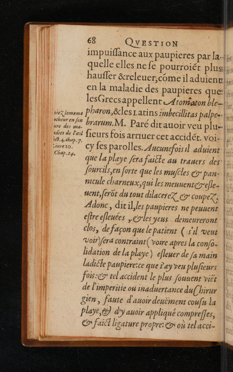 | oiex lememe sthenr en for ure des ma- 1d1es de l'œil 2.4.6, 7. LIHTEIO., Chap.zg, 68 QUESTION impuiflance aux paupieres par la.{y, quelle elles ne fe pourroiét plus}, en la maladie des paupieres ques, lesGrecs appellent_4tomaton ble-\. pharon &amp;les Latins ;#becillitas palpes.|. brarum.M. Paré ditauoir veu plu. fleurs fois arriuercet accidét. voi l. cy fes parolles. Aacunefoisil aduient 7 que la playe fera faitle au traners des \:. fourals,en forte que les mufcles e7° pan: |). nicule charnenx, qui les menuenterefle-. ||: #senñt, feror du tout dilacerez eg Coupez. | Adonc ; dit il, les Paupieres NC peuuent |. effre efleuées .grles Jeus- demeureront |. clos, de façon que le patient ( s'il veus fr Votr)fera contraint( Vorre apres la con{0- | | lidation de la playe) efleuer de [a main \, ladiéle paupiere:ce que d'ay veu plufieurs PCR