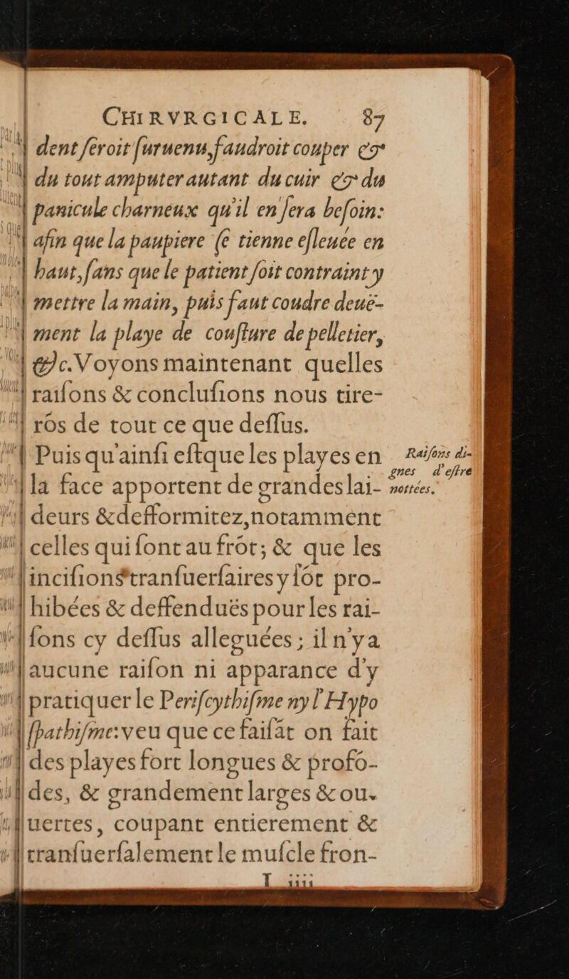 | | CHRVRGICALE. 87 a | dent /eroit [uruenu faudroit conper er | du tout amputer autant du cuir € du | panicule charneux qu'il en Jera befoin: | afin que la paupiere (6 tienne efleuce en | haut, fans que le patient Joit contraint} | mettre la main, puis faut coudre deuë- | ment la playe de couffure de pellerier, | | la. Voyons maintenant quelles é ‘raïfons &amp; conclufions nous tire- | ros de tout ce que deffus. Puis qu'ainfi eftque les playes en | | deurs &amp;defformitez, notamment “celles quifont mifOte &amp; que les finciñons tranfuerfairesy {6e pro- d'hibées &amp; deffenduës pour les rai- Afons cy deflus allecuées ; ilnya [ | aucune — ni apparance d'y {pratiquer le Perifcythifme ny l'Hypo A fpathi/me:veu que ce faifat on fait des playes fort longues &amp; profo- u] des, &amp; gr andement larges &amp; ou. ‘| uertes, coupant entierement &amp; [cran hicsé fiat tle mufcle fron- x. Raïfons di] e