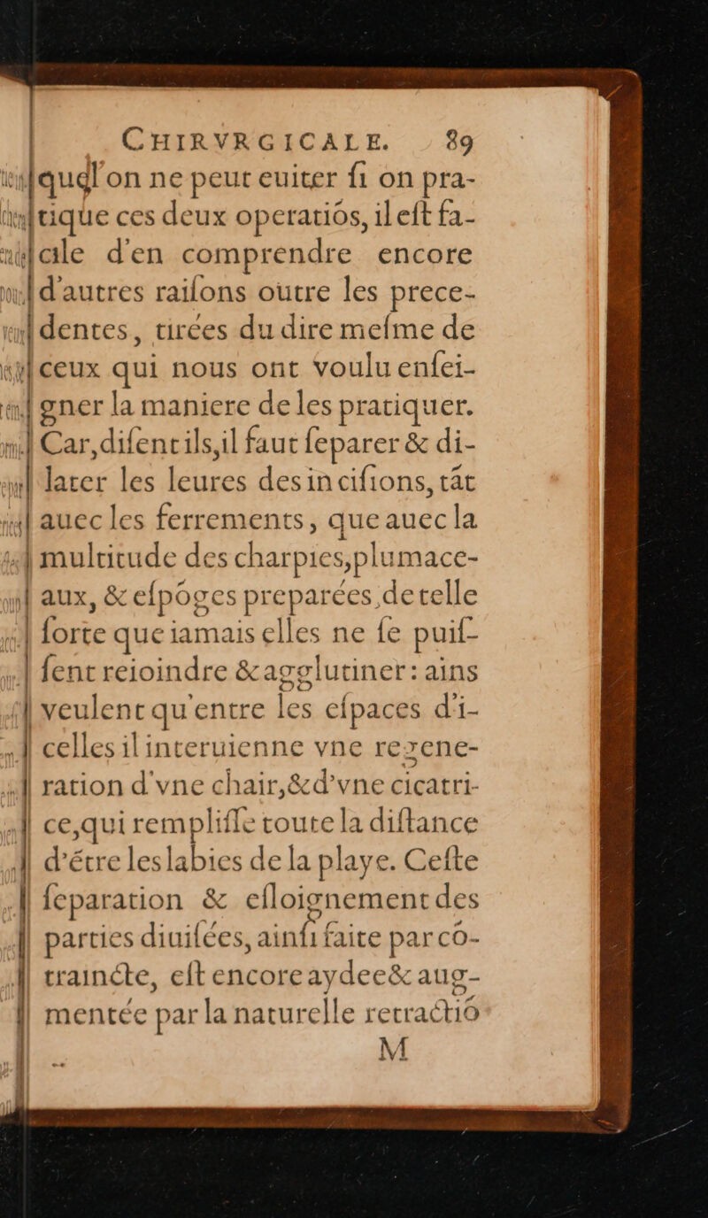 rifqual on ne peut euiter fi on pra- antique ces deux operatios, ileft fa- “aile d'en comprendre encore 0 “d'autres railons outre les prés tmdences, tirees du dire mefme de si] ceux qui nous ont voulu enfei- a gner la maniere de les pratiquer. ht  Car,difencils,il faut leparer &amp; di- \ PAS cie cifions, tât ji aucc les ferrements, que pr 4 multitude des charpies splumace- | aux, &amp; efpoges preparées detelle Es que iamais elles ne {e puil- 4 {ent reioindre &amp;agglutiner:ains | veulent qu'entre les cfpaces d'i- À celles ilinteruienne vne rexene- \é | ration d'vne chair,&amp;d’vne cicatri- A] ce,qui Fra ts route la diftance | d'étre leslabies de la playe. Cefte | leparation &amp; cefloignement des | parties diuifées, F4 à : faite pa LrcO- | | traincte, eltencoreaydee&amp; aug- mentée par la naturelle NET” M