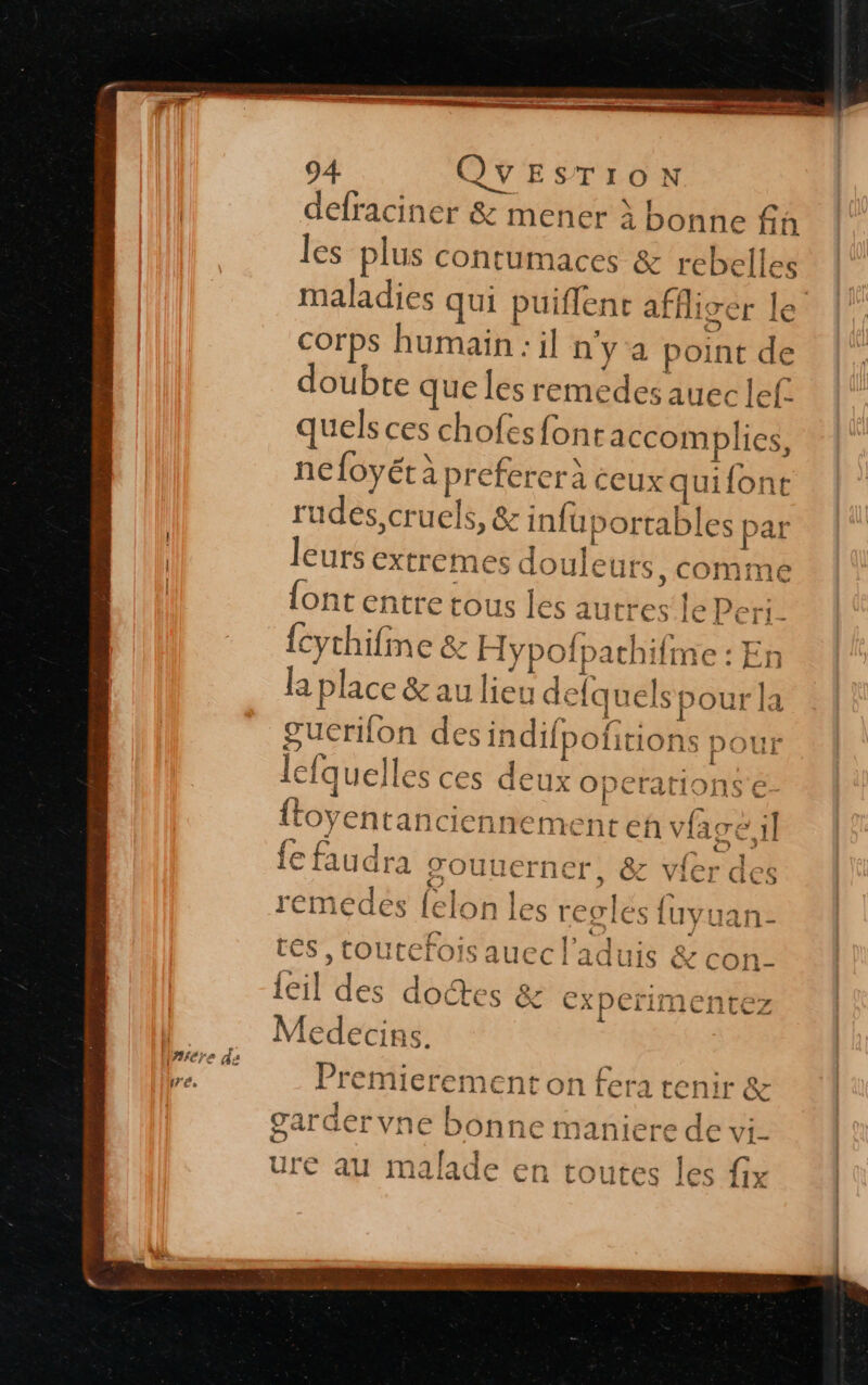 defraciner &amp; mener à bonne fa les plus contumaces &amp; rebelles maladies qui puiflent affiger le corps humain : il ny a point de doubte que les remedes auec lef. quels ces chofes fontaccomplies, nefoyét à preferer à ceux quifont rudes, cruels, &amp; infuportables par leurs extremes douleurs , comme {ont entre tous les autres‘le Peri- {cythifine &amp; H ypofpathifme : En la place &amp; au lieu delq uels pour la guerifon des indifpofitions | ISA J L | } LA 1 1 AT L ù . { É {toyentan ciennement eh vfaré il d 'e ? a à fe faudra JTOUUCFNET, &amp; vi LE : &gt; ge ni &gt; - &amp; ViQ]r QGCS lefquelles ces deux operations é- æ «— J ù é3 fe 8 An à | 1 . d: TI rémeédes felon les regles fuvuan- tés , toutefois auec l'aduis &amp; con- [ie $2 ] { NE eo » HE, ns + — leil des doctes &amp; experimentez &gt; £ } Lili LL wLiLE % 2 - PNR ER STE ER ; de Premierement on fera tenir &amp; 1 . 1 . garäervne bonne maniere de vi- Le | TUE SN ure au malade en toutes