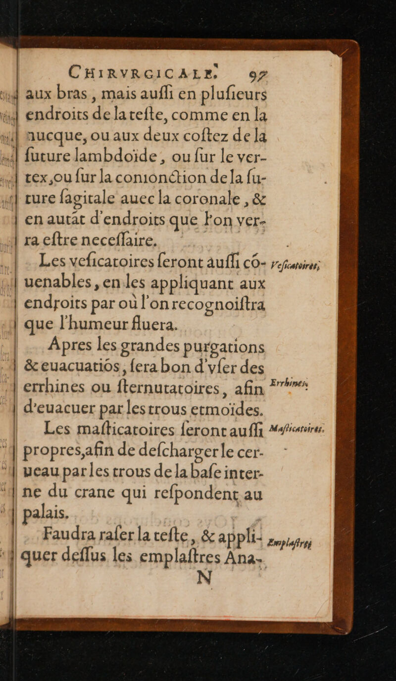 aux bras , mais auffi en plufieurs ti endroits de la tefte, comme en la Hi nucque, ou aux deux coftez de la si future lambdoïde , ou fur le ver- x] vex.,ou fur la comonction dela fu- it cure fagitale auec la coronale , &amp; | en autat d'endroits que Fon ver- 4 ra eftre necefaire. ee | | Les veficatoires {eront aufli CO- Vefrcatoirés, uenables, enles appliquant aux | endroits par où l'onrecognoiftra | que l'humeur fluera. | Apres les grandes purgations | &amp;euacuatios, {era bon d'yfer des errhines ou fternutatoires, afin | d’euacuer par les trous etmoïdes. | Les mafticatoires feronrauffi “iris | 4] propres,afin de defchargerlecer- 1] veau parles trous delabafeinter- ‘ne du crane qui refpondent au | palais. |. Faudra rafer la refte, &amp; appli- | quer deflus les emplaftres Ana. | N Errhines, Æroplufires