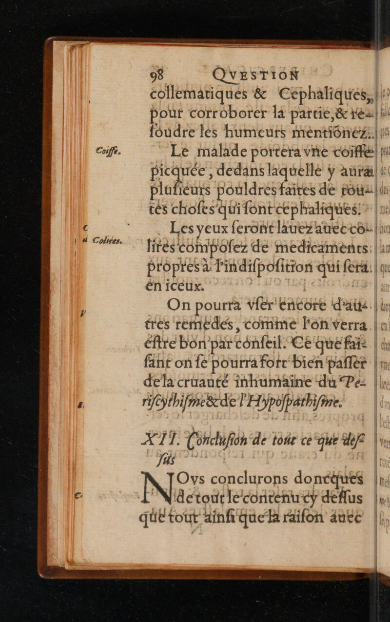 Cosffe. € 98 QUESTION collematiques & Cephaliques, |! pour corroborer là partie, & ré! ul foudre les humeurs mentiônéz.!{1t Le malade portera vne coiffe) pi LE dE , dedans laquelle ÿ aurælt plo éurs pouldres faites de rouzli tés chofes qui font cphaliques: Les yeux feront lauezaueccô: | fire compofez de medicaments: |: propres à l rer jar rer qui {era | ou ën iceux. | On pourra Viér encore date | do très remédes, comme l'on verra. | éftre bon’par Cénfbit: Ce que fais | di fint on fe pourra fort bien pañlér |: dela cruauté inhumaäïne du Pe |} rifc Cÿthifmesz del H Dpoparh ie. X S à En de On‘de tot ce ‘que de p ke = NC: conclurons doncques |hel détour le contenucy gr Lu que tout ainf que hk raifon autre |