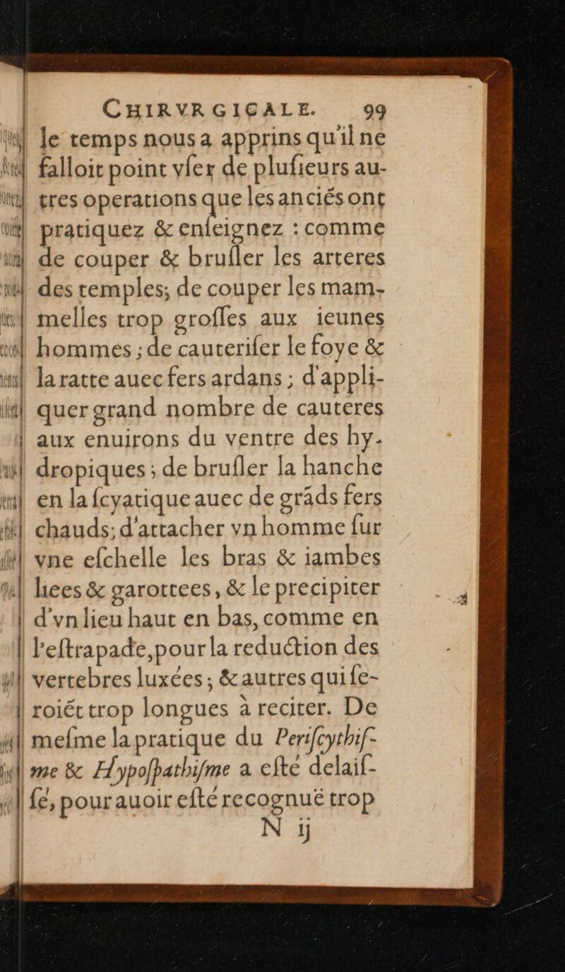 na W] le cemps nousa apprinsqu'lne lt] falloit point vfer de plufieurs au- | l VIIC | res operations que lesanciésont | pratiquez &amp; enfeignez : comme L de couper &amp; brufler les arteres | des temples; de couper les mam. w| melles trop grofles aux ieunes ul hommes ; de cauterifer le foye &amp; mi la ratte auecfers ardans ; d'appli- | quer grand nombre de cauteres | aux enuirons du ventre des hy. fl dropiques ; de brufler la hanche ml en la fcyatique auec de gräds fers | chauds; d'attacher vn homme fur l vne efchelle les bras &amp; iambes ta] lices &amp; garorrees, &amp; le precipiter | d'un lieu haut en bas, comme en | leftrapade,pour la reduétion des il vertebres luxées; &amp; autres quife- || roiéc trop longues à reciter. De fil} mefme la pratique du Peri[cythif- ill re &amp; Aypolpathifme a efte delaif- j | {é, pourauoir efté recognuëé trop | N ÿ UT