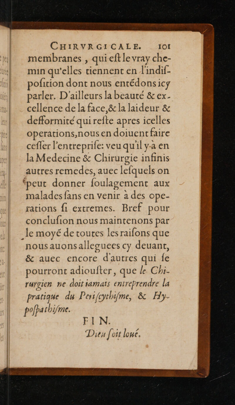 membranes , quieft le vray che- min qu’elles tiennent en l'indif- ofition dont nous entédons icy arler. D'ailleurs la beauté & ex- cellence de la face, & la laideur & defformité qui refte apres icelles operations, nous en doiuentfaire ceffer l’entreprife: veu qu'il y-a en la Medecine & Chirurgie infinis autres remedes, auec lefquels on ‘peut donner foulagement aux malades fans en venir a des ope- rations f1 extremes. Bref pour conclufion nous maintenons par nousauonsalleguees cy deuant, & auec encore d'autres qui fe pourront adioufter, que le Chi- rurgien ne doit iamats entreprendre la pratique du Pers{cythifme, & Hy- polparhifme. FIN. Dieu [oit loue.